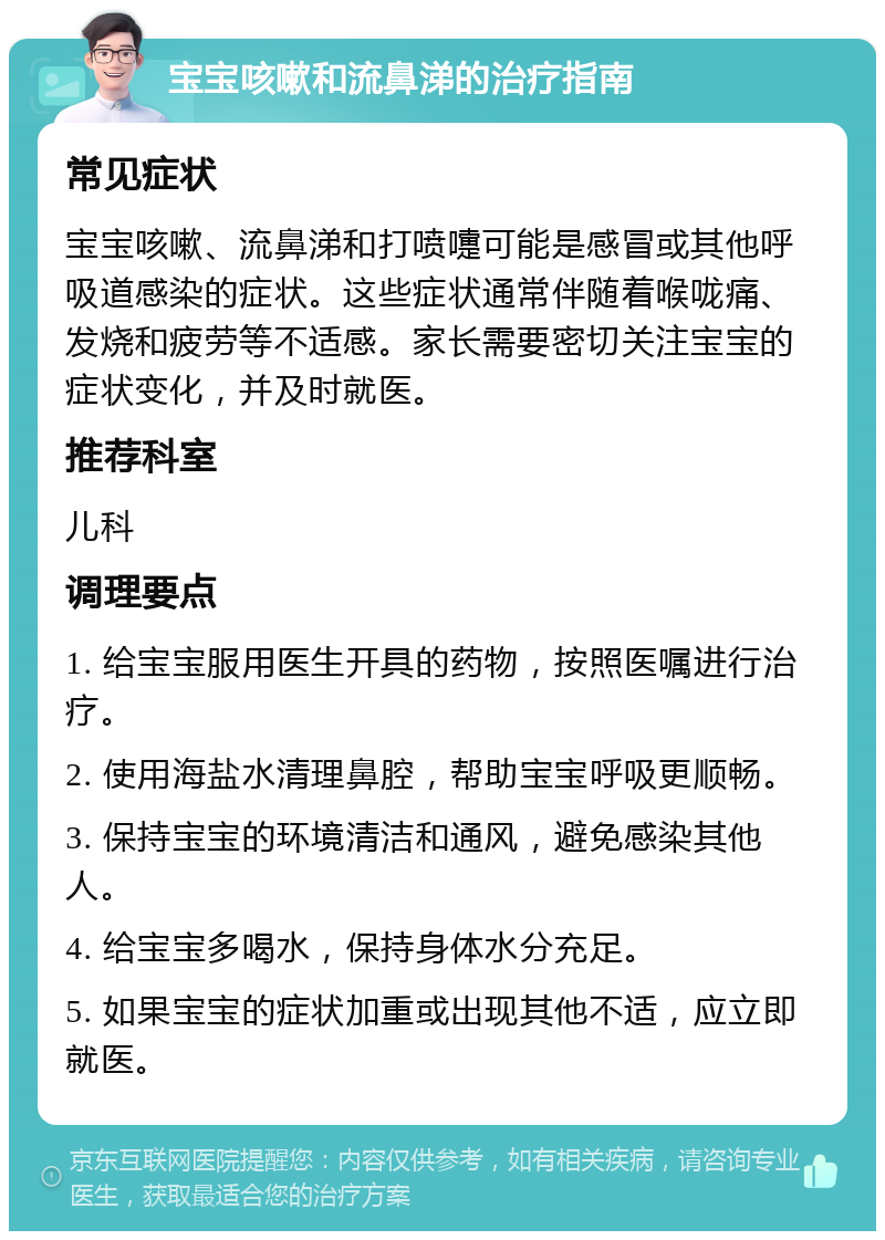 宝宝咳嗽和流鼻涕的治疗指南 常见症状 宝宝咳嗽、流鼻涕和打喷嚏可能是感冒或其他呼吸道感染的症状。这些症状通常伴随着喉咙痛、发烧和疲劳等不适感。家长需要密切关注宝宝的症状变化，并及时就医。 推荐科室 儿科 调理要点 1. 给宝宝服用医生开具的药物，按照医嘱进行治疗。 2. 使用海盐水清理鼻腔，帮助宝宝呼吸更顺畅。 3. 保持宝宝的环境清洁和通风，避免感染其他人。 4. 给宝宝多喝水，保持身体水分充足。 5. 如果宝宝的症状加重或出现其他不适，应立即就医。