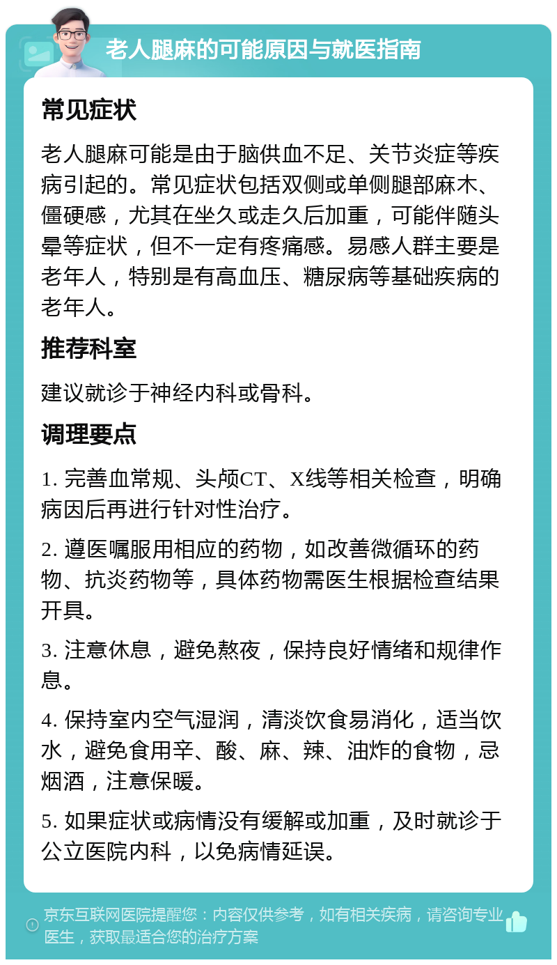 老人腿麻的可能原因与就医指南 常见症状 老人腿麻可能是由于脑供血不足、关节炎症等疾病引起的。常见症状包括双侧或单侧腿部麻木、僵硬感，尤其在坐久或走久后加重，可能伴随头晕等症状，但不一定有疼痛感。易感人群主要是老年人，特别是有高血压、糖尿病等基础疾病的老年人。 推荐科室 建议就诊于神经内科或骨科。 调理要点 1. 完善血常规、头颅CT、X线等相关检查，明确病因后再进行针对性治疗。 2. 遵医嘱服用相应的药物，如改善微循环的药物、抗炎药物等，具体药物需医生根据检查结果开具。 3. 注意休息，避免熬夜，保持良好情绪和规律作息。 4. 保持室内空气湿润，清淡饮食易消化，适当饮水，避免食用辛、酸、麻、辣、油炸的食物，忌烟酒，注意保暖。 5. 如果症状或病情没有缓解或加重，及时就诊于公立医院内科，以免病情延误。