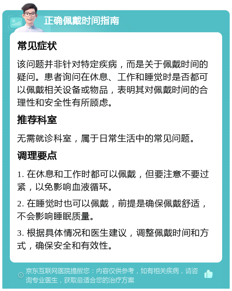 正确佩戴时间指南 常见症状 该问题并非针对特定疾病，而是关于佩戴时间的疑问。患者询问在休息、工作和睡觉时是否都可以佩戴相关设备或物品，表明其对佩戴时间的合理性和安全性有所顾虑。 推荐科室 无需就诊科室，属于日常生活中的常见问题。 调理要点 1. 在休息和工作时都可以佩戴，但要注意不要过紧，以免影响血液循环。 2. 在睡觉时也可以佩戴，前提是确保佩戴舒适，不会影响睡眠质量。 3. 根据具体情况和医生建议，调整佩戴时间和方式，确保安全和有效性。