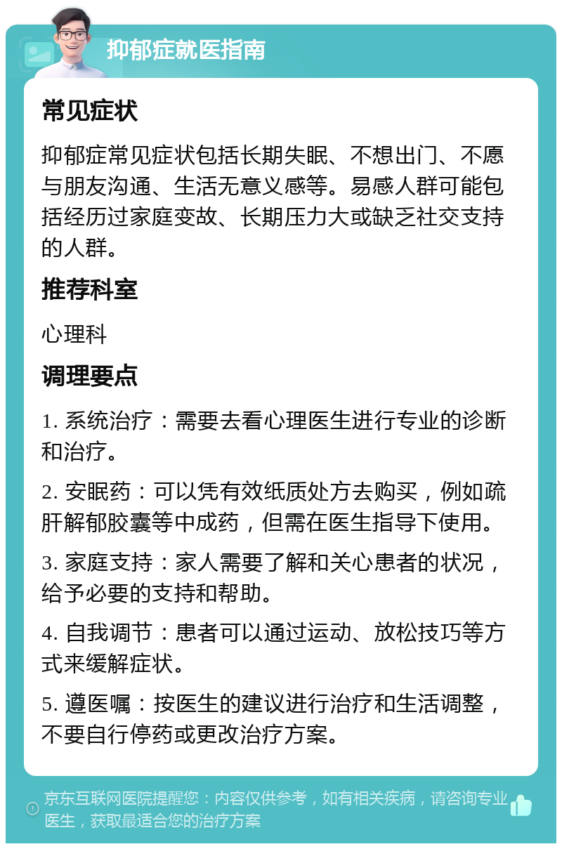 抑郁症就医指南 常见症状 抑郁症常见症状包括长期失眠、不想出门、不愿与朋友沟通、生活无意义感等。易感人群可能包括经历过家庭变故、长期压力大或缺乏社交支持的人群。 推荐科室 心理科 调理要点 1. 系统治疗：需要去看心理医生进行专业的诊断和治疗。 2. 安眠药：可以凭有效纸质处方去购买，例如疏肝解郁胶囊等中成药，但需在医生指导下使用。 3. 家庭支持：家人需要了解和关心患者的状况，给予必要的支持和帮助。 4. 自我调节：患者可以通过运动、放松技巧等方式来缓解症状。 5. 遵医嘱：按医生的建议进行治疗和生活调整，不要自行停药或更改治疗方案。