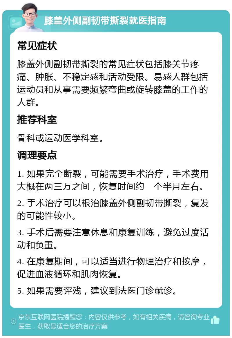 膝盖外侧副韧带撕裂就医指南 常见症状 膝盖外侧副韧带撕裂的常见症状包括膝关节疼痛、肿胀、不稳定感和活动受限。易感人群包括运动员和从事需要频繁弯曲或旋转膝盖的工作的人群。 推荐科室 骨科或运动医学科室。 调理要点 1. 如果完全断裂，可能需要手术治疗，手术费用大概在两三万之间，恢复时间约一个半月左右。 2. 手术治疗可以根治膝盖外侧副韧带撕裂，复发的可能性较小。 3. 手术后需要注意休息和康复训练，避免过度活动和负重。 4. 在康复期间，可以适当进行物理治疗和按摩，促进血液循环和肌肉恢复。 5. 如果需要评残，建议到法医门诊就诊。