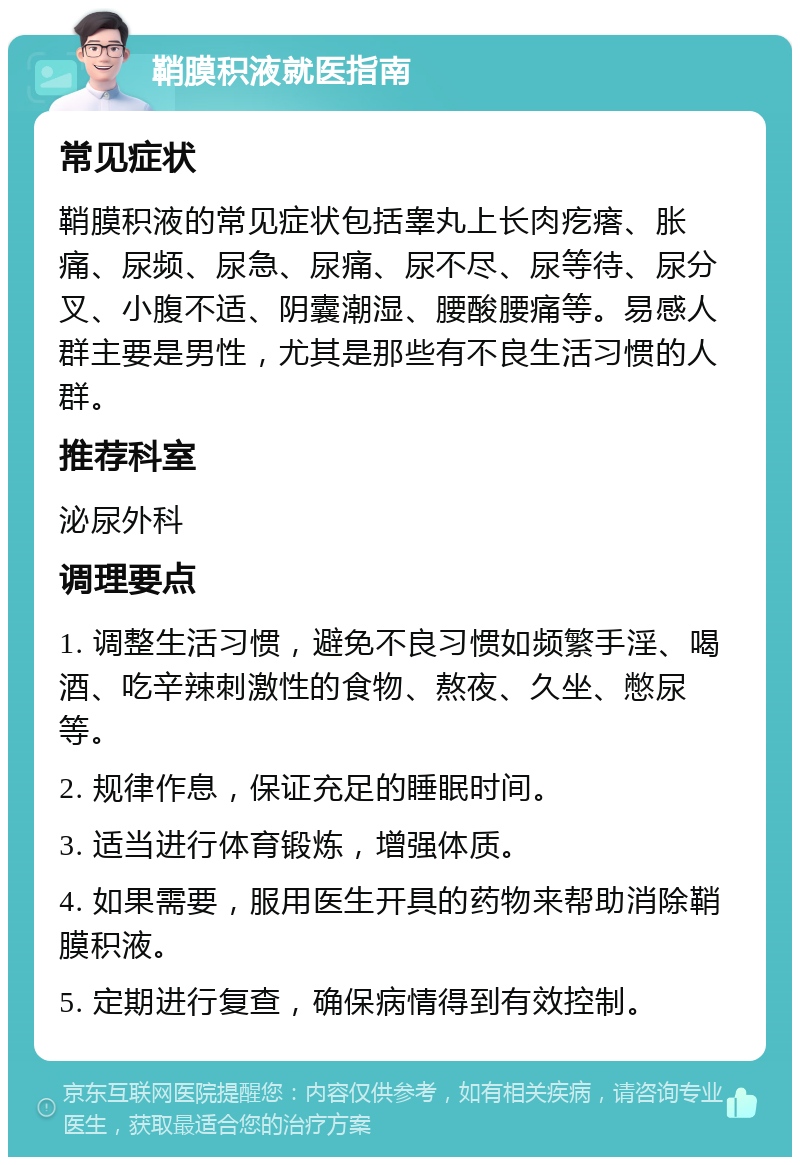 鞘膜积液就医指南 常见症状 鞘膜积液的常见症状包括睾丸上长肉疙瘩、胀痛、尿频、尿急、尿痛、尿不尽、尿等待、尿分叉、小腹不适、阴囊潮湿、腰酸腰痛等。易感人群主要是男性，尤其是那些有不良生活习惯的人群。 推荐科室 泌尿外科 调理要点 1. 调整生活习惯，避免不良习惯如频繁手淫、喝酒、吃辛辣刺激性的食物、熬夜、久坐、憋尿等。 2. 规律作息，保证充足的睡眠时间。 3. 适当进行体育锻炼，增强体质。 4. 如果需要，服用医生开具的药物来帮助消除鞘膜积液。 5. 定期进行复查，确保病情得到有效控制。