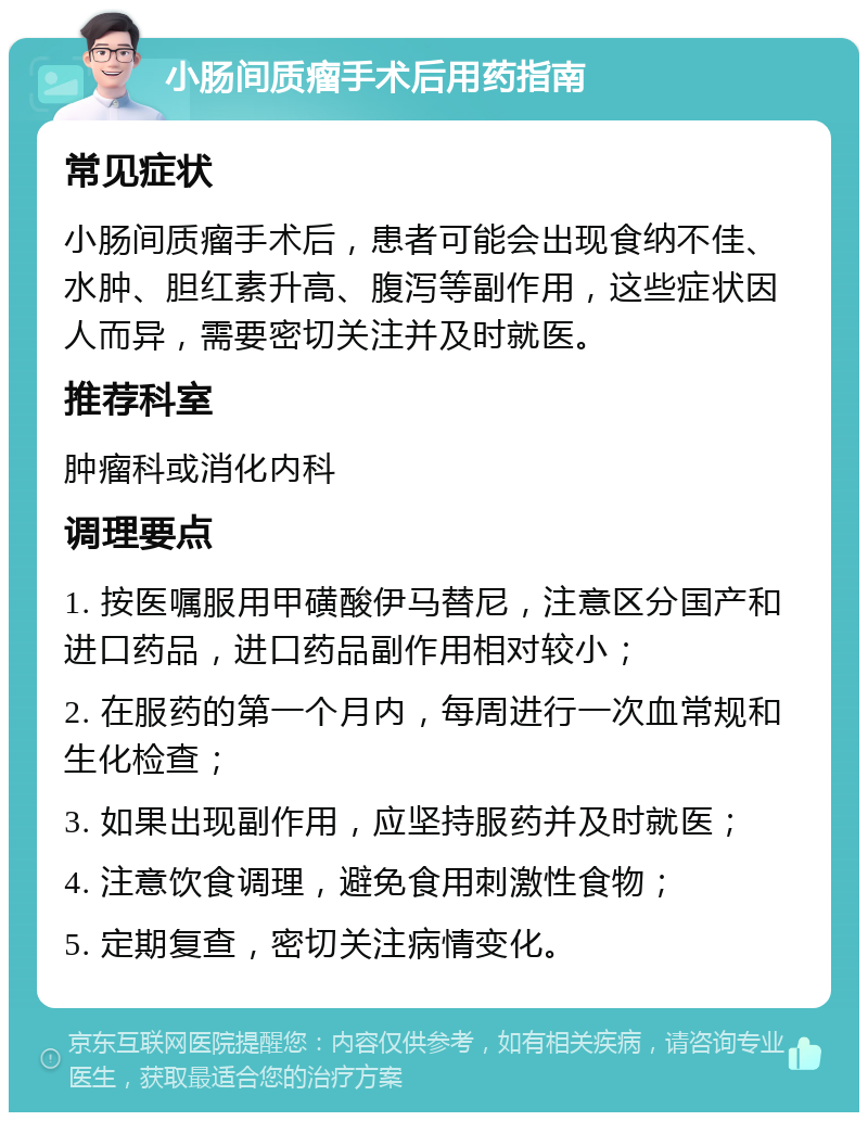 小肠间质瘤手术后用药指南 常见症状 小肠间质瘤手术后，患者可能会出现食纳不佳、水肿、胆红素升高、腹泻等副作用，这些症状因人而异，需要密切关注并及时就医。 推荐科室 肿瘤科或消化内科 调理要点 1. 按医嘱服用甲磺酸伊马替尼，注意区分国产和进口药品，进口药品副作用相对较小； 2. 在服药的第一个月内，每周进行一次血常规和生化检查； 3. 如果出现副作用，应坚持服药并及时就医； 4. 注意饮食调理，避免食用刺激性食物； 5. 定期复查，密切关注病情变化。