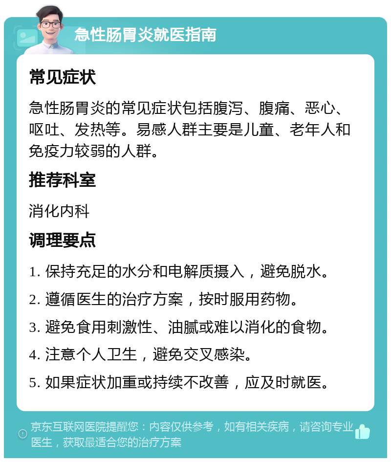 急性肠胃炎就医指南 常见症状 急性肠胃炎的常见症状包括腹泻、腹痛、恶心、呕吐、发热等。易感人群主要是儿童、老年人和免疫力较弱的人群。 推荐科室 消化内科 调理要点 1. 保持充足的水分和电解质摄入，避免脱水。 2. 遵循医生的治疗方案，按时服用药物。 3. 避免食用刺激性、油腻或难以消化的食物。 4. 注意个人卫生，避免交叉感染。 5. 如果症状加重或持续不改善，应及时就医。