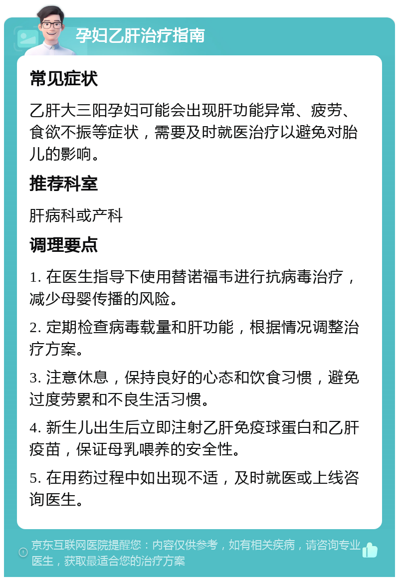 孕妇乙肝治疗指南 常见症状 乙肝大三阳孕妇可能会出现肝功能异常、疲劳、食欲不振等症状，需要及时就医治疗以避免对胎儿的影响。 推荐科室 肝病科或产科 调理要点 1. 在医生指导下使用替诺福韦进行抗病毒治疗，减少母婴传播的风险。 2. 定期检查病毒载量和肝功能，根据情况调整治疗方案。 3. 注意休息，保持良好的心态和饮食习惯，避免过度劳累和不良生活习惯。 4. 新生儿出生后立即注射乙肝免疫球蛋白和乙肝疫苗，保证母乳喂养的安全性。 5. 在用药过程中如出现不适，及时就医或上线咨询医生。