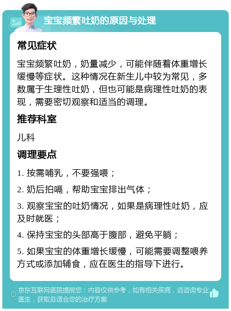 宝宝频繁吐奶的原因与处理 常见症状 宝宝频繁吐奶，奶量减少，可能伴随着体重增长缓慢等症状。这种情况在新生儿中较为常见，多数属于生理性吐奶，但也可能是病理性吐奶的表现，需要密切观察和适当的调理。 推荐科室 儿科 调理要点 1. 按需哺乳，不要强喂； 2. 奶后拍嗝，帮助宝宝排出气体； 3. 观察宝宝的吐奶情况，如果是病理性吐奶，应及时就医； 4. 保持宝宝的头部高于腹部，避免平躺； 5. 如果宝宝的体重增长缓慢，可能需要调整喂养方式或添加辅食，应在医生的指导下进行。