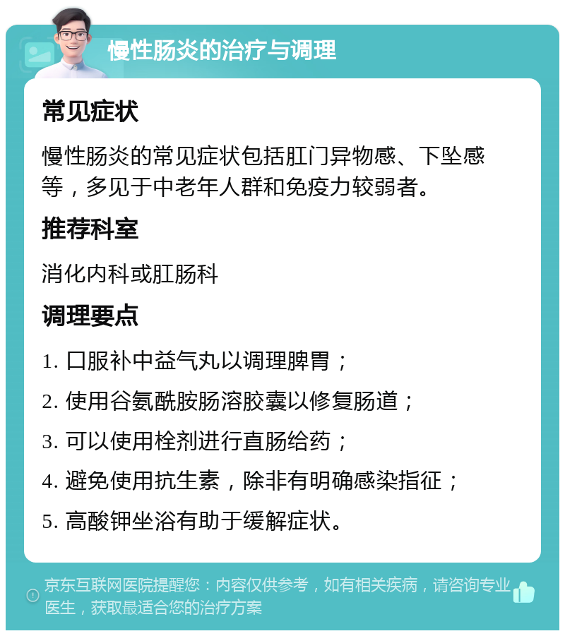 慢性肠炎的治疗与调理 常见症状 慢性肠炎的常见症状包括肛门异物感、下坠感等，多见于中老年人群和免疫力较弱者。 推荐科室 消化内科或肛肠科 调理要点 1. 口服补中益气丸以调理脾胃； 2. 使用谷氨酰胺肠溶胶囊以修复肠道； 3. 可以使用栓剂进行直肠给药； 4. 避免使用抗生素，除非有明确感染指征； 5. 高酸钾坐浴有助于缓解症状。