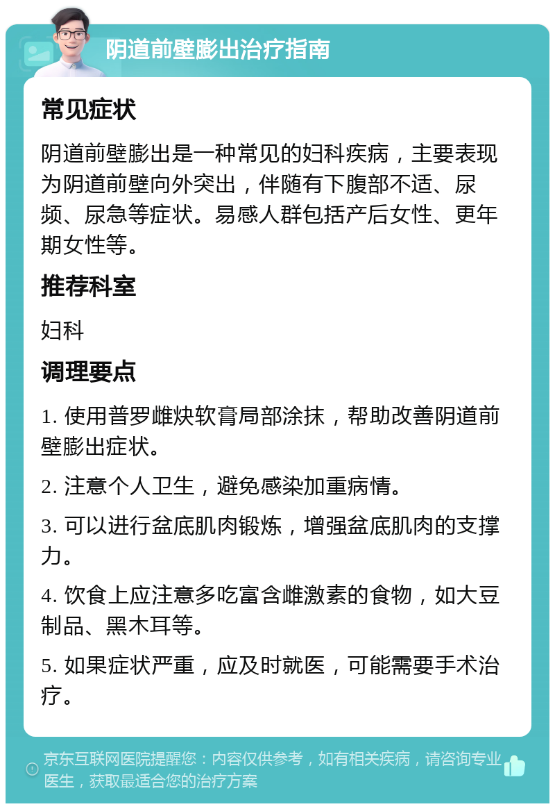 阴道前壁膨出治疗指南 常见症状 阴道前壁膨出是一种常见的妇科疾病，主要表现为阴道前壁向外突出，伴随有下腹部不适、尿频、尿急等症状。易感人群包括产后女性、更年期女性等。 推荐科室 妇科 调理要点 1. 使用普罗雌炔软膏局部涂抹，帮助改善阴道前壁膨出症状。 2. 注意个人卫生，避免感染加重病情。 3. 可以进行盆底肌肉锻炼，增强盆底肌肉的支撑力。 4. 饮食上应注意多吃富含雌激素的食物，如大豆制品、黑木耳等。 5. 如果症状严重，应及时就医，可能需要手术治疗。