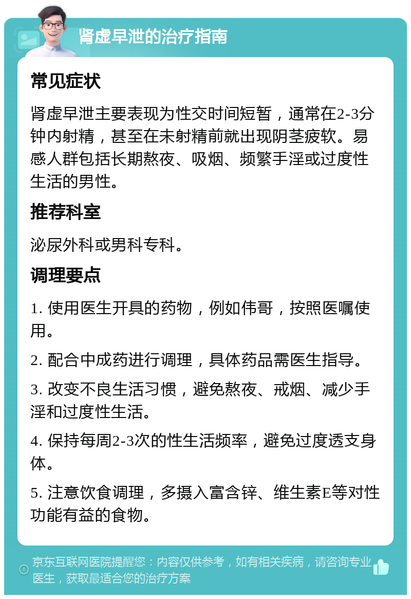 肾虚早泄的治疗指南 常见症状 肾虚早泄主要表现为性交时间短暂，通常在2-3分钟内射精，甚至在未射精前就出现阴茎疲软。易感人群包括长期熬夜、吸烟、频繁手淫或过度性生活的男性。 推荐科室 泌尿外科或男科专科。 调理要点 1. 使用医生开具的药物，例如伟哥，按照医嘱使用。 2. 配合中成药进行调理，具体药品需医生指导。 3. 改变不良生活习惯，避免熬夜、戒烟、减少手淫和过度性生活。 4. 保持每周2-3次的性生活频率，避免过度透支身体。 5. 注意饮食调理，多摄入富含锌、维生素E等对性功能有益的食物。