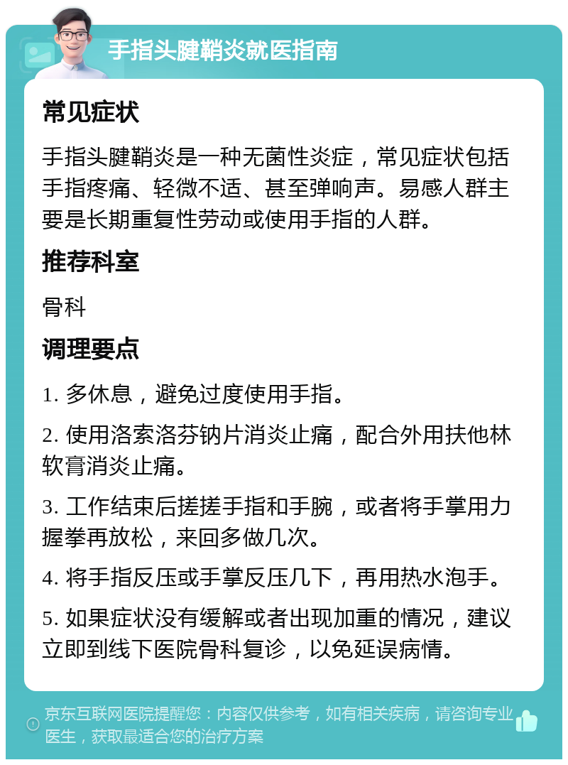 手指头腱鞘炎就医指南 常见症状 手指头腱鞘炎是一种无菌性炎症，常见症状包括手指疼痛、轻微不适、甚至弹响声。易感人群主要是长期重复性劳动或使用手指的人群。 推荐科室 骨科 调理要点 1. 多休息，避免过度使用手指。 2. 使用洛索洛芬钠片消炎止痛，配合外用扶他林软膏消炎止痛。 3. 工作结束后搓搓手指和手腕，或者将手掌用力握拳再放松，来回多做几次。 4. 将手指反压或手掌反压几下，再用热水泡手。 5. 如果症状没有缓解或者出现加重的情况，建议立即到线下医院骨科复诊，以免延误病情。