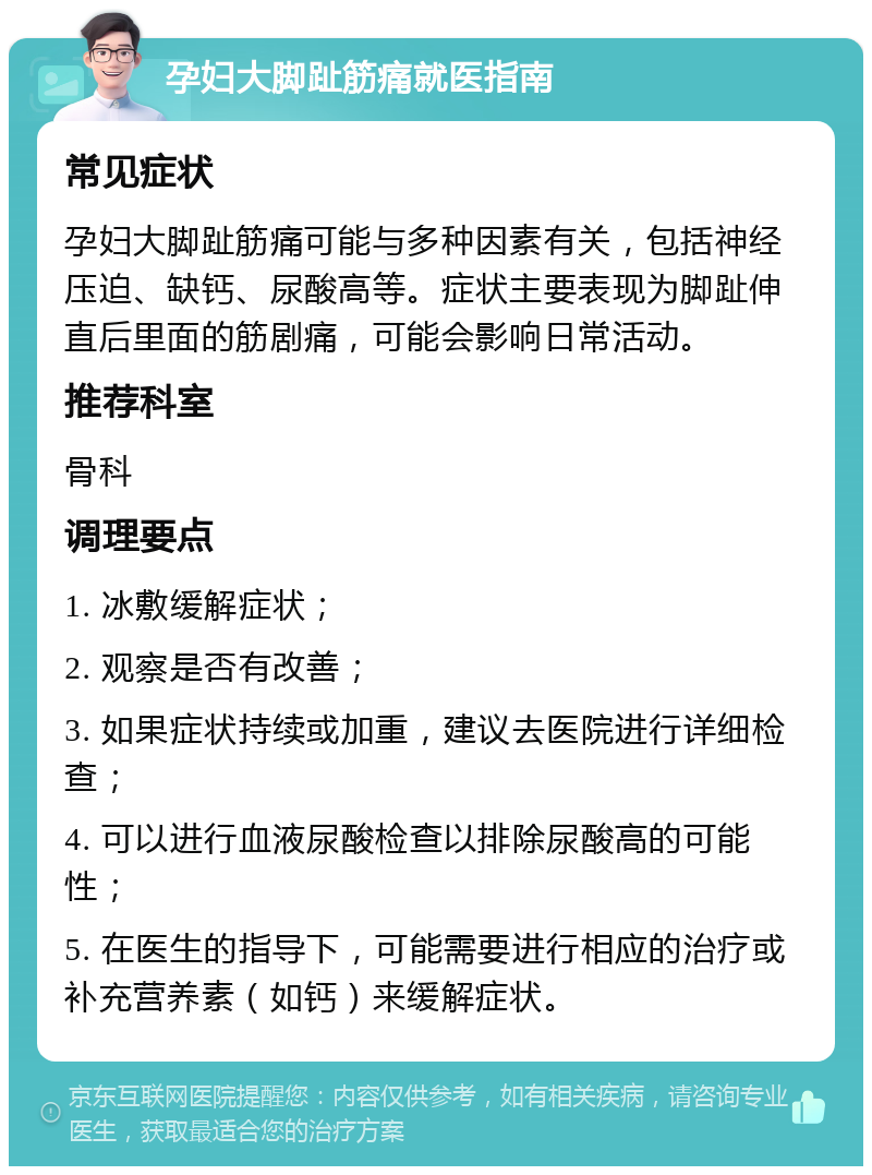 孕妇大脚趾筋痛就医指南 常见症状 孕妇大脚趾筋痛可能与多种因素有关，包括神经压迫、缺钙、尿酸高等。症状主要表现为脚趾伸直后里面的筋剧痛，可能会影响日常活动。 推荐科室 骨科 调理要点 1. 冰敷缓解症状； 2. 观察是否有改善； 3. 如果症状持续或加重，建议去医院进行详细检查； 4. 可以进行血液尿酸检查以排除尿酸高的可能性； 5. 在医生的指导下，可能需要进行相应的治疗或补充营养素（如钙）来缓解症状。