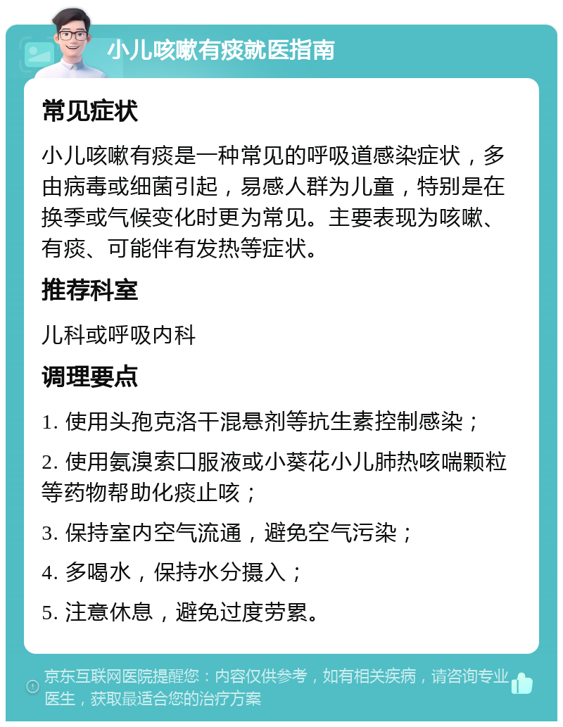 小儿咳嗽有痰就医指南 常见症状 小儿咳嗽有痰是一种常见的呼吸道感染症状，多由病毒或细菌引起，易感人群为儿童，特别是在换季或气候变化时更为常见。主要表现为咳嗽、有痰、可能伴有发热等症状。 推荐科室 儿科或呼吸内科 调理要点 1. 使用头孢克洛干混悬剂等抗生素控制感染； 2. 使用氨溴索口服液或小葵花小儿肺热咳喘颗粒等药物帮助化痰止咳； 3. 保持室内空气流通，避免空气污染； 4. 多喝水，保持水分摄入； 5. 注意休息，避免过度劳累。