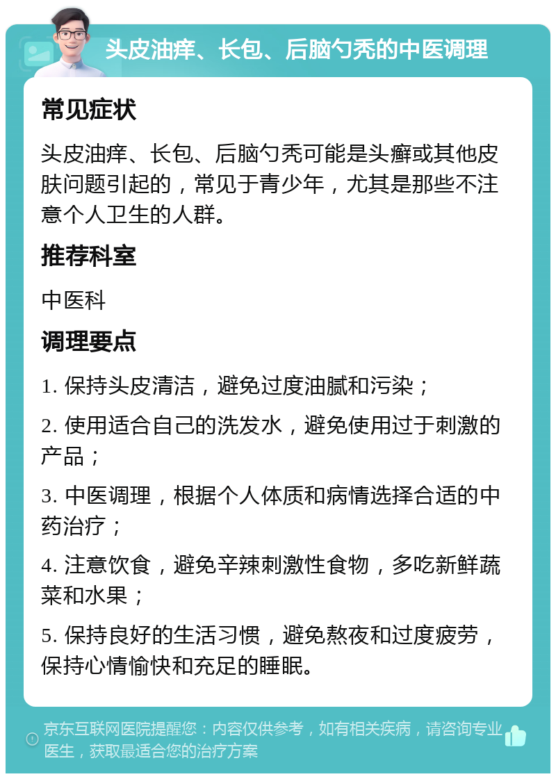 头皮油痒、长包、后脑勺秃的中医调理 常见症状 头皮油痒、长包、后脑勺秃可能是头癣或其他皮肤问题引起的，常见于青少年，尤其是那些不注意个人卫生的人群。 推荐科室 中医科 调理要点 1. 保持头皮清洁，避免过度油腻和污染； 2. 使用适合自己的洗发水，避免使用过于刺激的产品； 3. 中医调理，根据个人体质和病情选择合适的中药治疗； 4. 注意饮食，避免辛辣刺激性食物，多吃新鲜蔬菜和水果； 5. 保持良好的生活习惯，避免熬夜和过度疲劳，保持心情愉快和充足的睡眠。