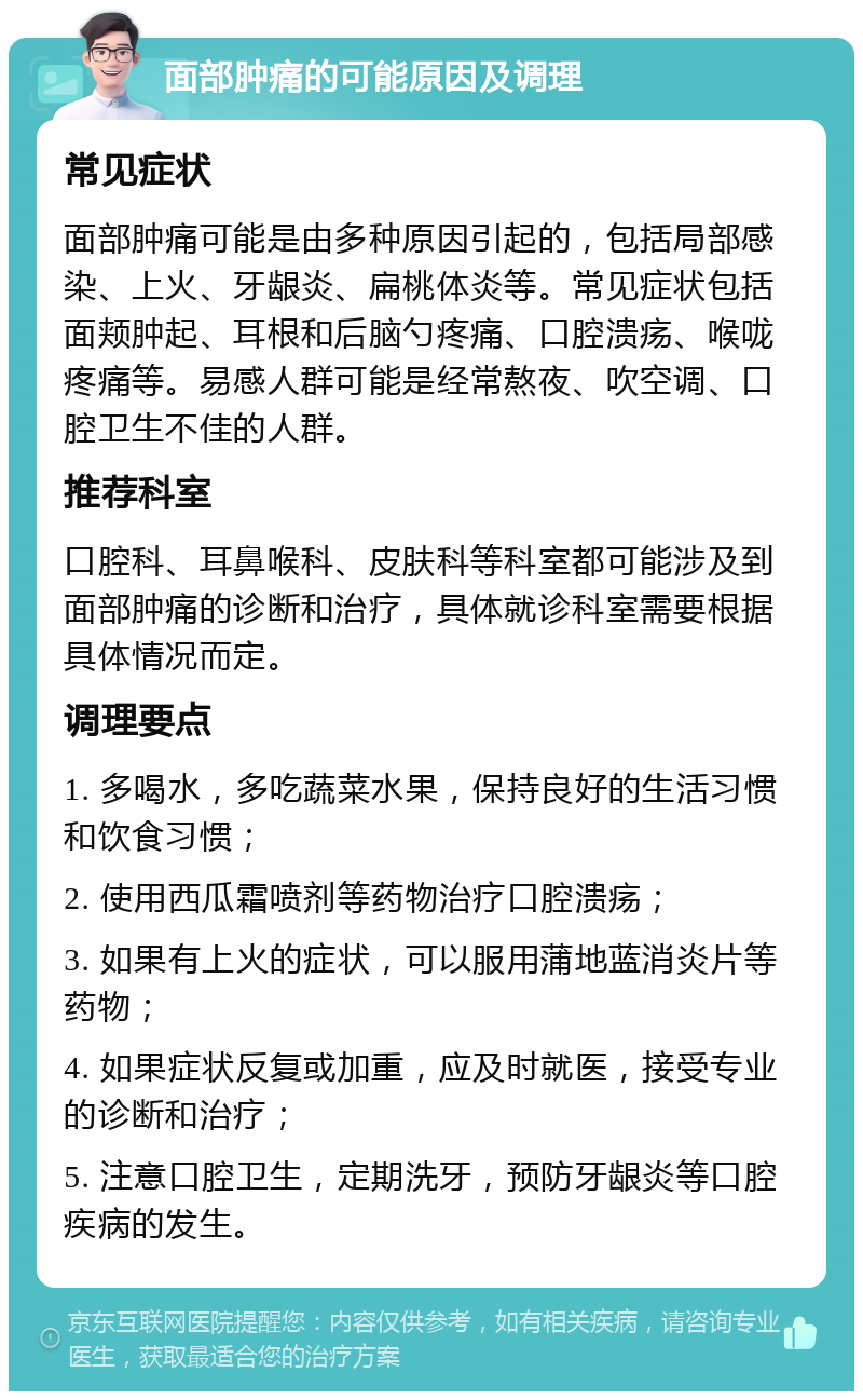 面部肿痛的可能原因及调理 常见症状 面部肿痛可能是由多种原因引起的，包括局部感染、上火、牙龈炎、扁桃体炎等。常见症状包括面颊肿起、耳根和后脑勺疼痛、口腔溃疡、喉咙疼痛等。易感人群可能是经常熬夜、吹空调、口腔卫生不佳的人群。 推荐科室 口腔科、耳鼻喉科、皮肤科等科室都可能涉及到面部肿痛的诊断和治疗，具体就诊科室需要根据具体情况而定。 调理要点 1. 多喝水，多吃蔬菜水果，保持良好的生活习惯和饮食习惯； 2. 使用西瓜霜喷剂等药物治疗口腔溃疡； 3. 如果有上火的症状，可以服用蒲地蓝消炎片等药物； 4. 如果症状反复或加重，应及时就医，接受专业的诊断和治疗； 5. 注意口腔卫生，定期洗牙，预防牙龈炎等口腔疾病的发生。