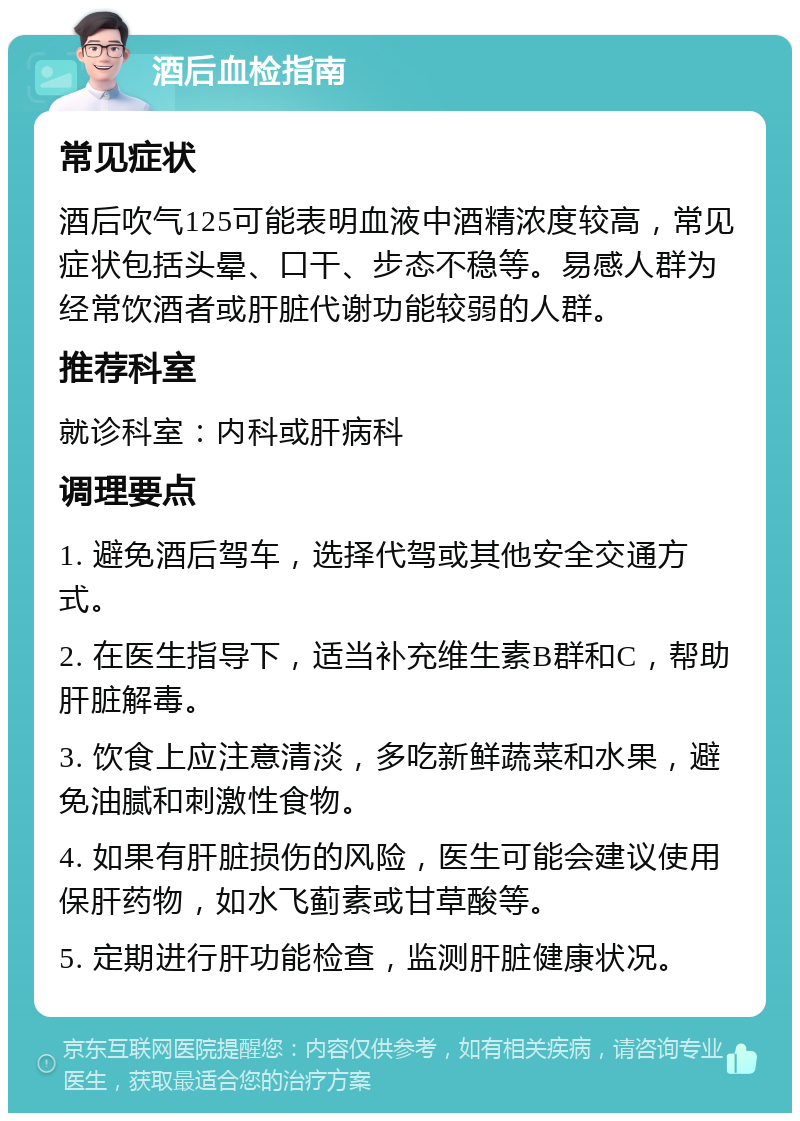 酒后血检指南 常见症状 酒后吹气125可能表明血液中酒精浓度较高，常见症状包括头晕、口干、步态不稳等。易感人群为经常饮酒者或肝脏代谢功能较弱的人群。 推荐科室 就诊科室：内科或肝病科 调理要点 1. 避免酒后驾车，选择代驾或其他安全交通方式。 2. 在医生指导下，适当补充维生素B群和C，帮助肝脏解毒。 3. 饮食上应注意清淡，多吃新鲜蔬菜和水果，避免油腻和刺激性食物。 4. 如果有肝脏损伤的风险，医生可能会建议使用保肝药物，如水飞蓟素或甘草酸等。 5. 定期进行肝功能检查，监测肝脏健康状况。