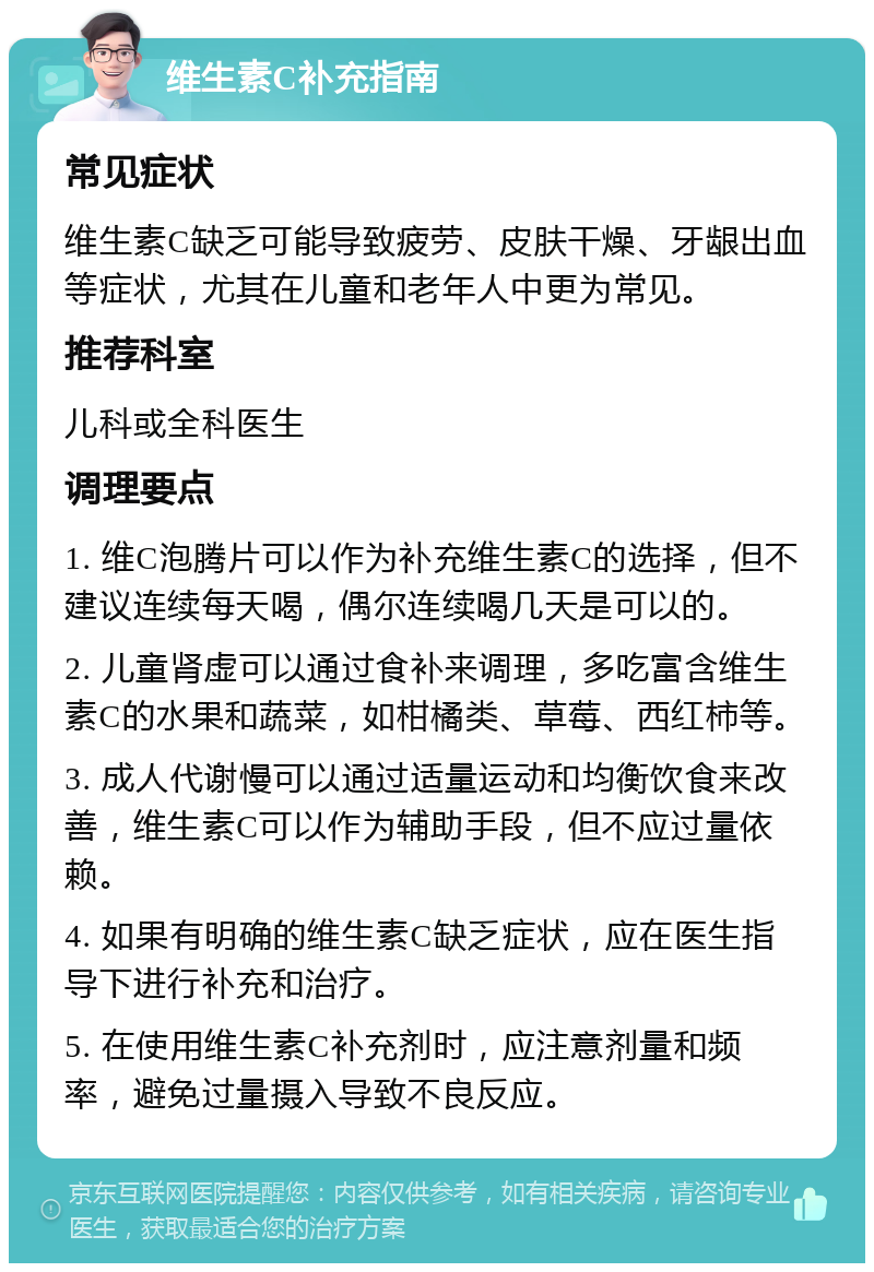 维生素C补充指南 常见症状 维生素C缺乏可能导致疲劳、皮肤干燥、牙龈出血等症状，尤其在儿童和老年人中更为常见。 推荐科室 儿科或全科医生 调理要点 1. 维C泡腾片可以作为补充维生素C的选择，但不建议连续每天喝，偶尔连续喝几天是可以的。 2. 儿童肾虚可以通过食补来调理，多吃富含维生素C的水果和蔬菜，如柑橘类、草莓、西红柿等。 3. 成人代谢慢可以通过适量运动和均衡饮食来改善，维生素C可以作为辅助手段，但不应过量依赖。 4. 如果有明确的维生素C缺乏症状，应在医生指导下进行补充和治疗。 5. 在使用维生素C补充剂时，应注意剂量和频率，避免过量摄入导致不良反应。