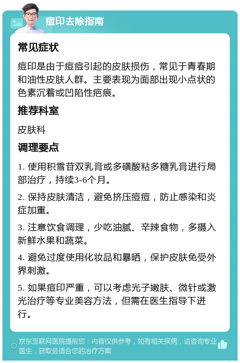 痘印去除指南 常见症状 痘印是由于痘痘引起的皮肤损伤，常见于青春期和油性皮肤人群。主要表现为面部出现小点状的色素沉着或凹陷性疤痕。 推荐科室 皮肤科 调理要点 1. 使用积雪苷双乳膏或多磺酸粘多糖乳膏进行局部治疗，持续3-6个月。 2. 保持皮肤清洁，避免挤压痘痘，防止感染和炎症加重。 3. 注意饮食调理，少吃油腻、辛辣食物，多摄入新鲜水果和蔬菜。 4. 避免过度使用化妆品和暴晒，保护皮肤免受外界刺激。 5. 如果痘印严重，可以考虑光子嫩肤、微针或激光治疗等专业美容方法，但需在医生指导下进行。