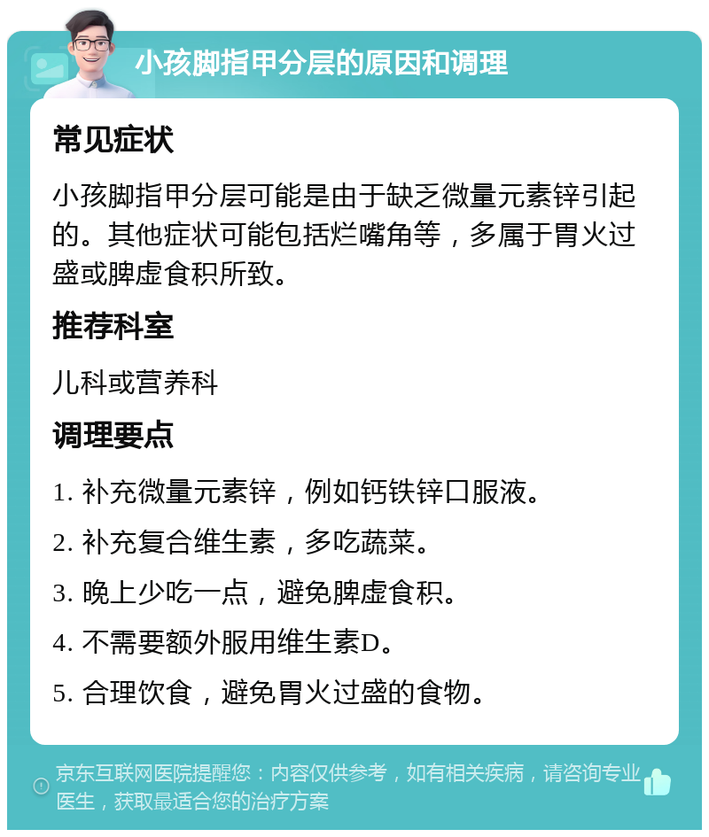 小孩脚指甲分层的原因和调理 常见症状 小孩脚指甲分层可能是由于缺乏微量元素锌引起的。其他症状可能包括烂嘴角等，多属于胃火过盛或脾虚食积所致。 推荐科室 儿科或营养科 调理要点 1. 补充微量元素锌，例如钙铁锌口服液。 2. 补充复合维生素，多吃蔬菜。 3. 晚上少吃一点，避免脾虚食积。 4. 不需要额外服用维生素D。 5. 合理饮食，避免胃火过盛的食物。