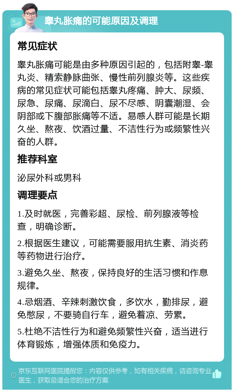 睾丸胀痛的可能原因及调理 常见症状 睾丸胀痛可能是由多种原因引起的，包括附睾-睾丸炎、精索静脉曲张、慢性前列腺炎等。这些疾病的常见症状可能包括睾丸疼痛、肿大、尿频、尿急、尿痛、尿滴白、尿不尽感、阴囊潮湿、会阴部或下腹部胀痛等不适。易感人群可能是长期久坐、熬夜、饮酒过量、不洁性行为或频繁性兴奋的人群。 推荐科室 泌尿外科或男科 调理要点 1.及时就医，完善彩超、尿检、前列腺液等检查，明确诊断。 2.根据医生建议，可能需要服用抗生素、消炎药等药物进行治疗。 3.避免久坐、熬夜，保持良好的生活习惯和作息规律。 4.忌烟酒、辛辣刺激饮食，多饮水，勤排尿，避免憋尿，不要骑自行车，避免着凉、劳累。 5.杜绝不洁性行为和避免频繁性兴奋，适当进行体育锻炼，增强体质和免疫力。