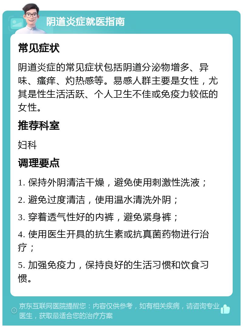 阴道炎症就医指南 常见症状 阴道炎症的常见症状包括阴道分泌物增多、异味、瘙痒、灼热感等。易感人群主要是女性，尤其是性生活活跃、个人卫生不佳或免疫力较低的女性。 推荐科室 妇科 调理要点 1. 保持外阴清洁干燥，避免使用刺激性洗液； 2. 避免过度清洁，使用温水清洗外阴； 3. 穿着透气性好的内裤，避免紧身裤； 4. 使用医生开具的抗生素或抗真菌药物进行治疗； 5. 加强免疫力，保持良好的生活习惯和饮食习惯。