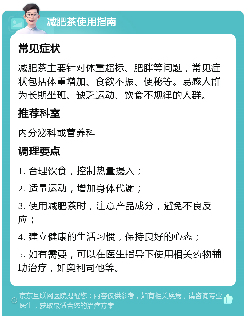 减肥茶使用指南 常见症状 减肥茶主要针对体重超标、肥胖等问题，常见症状包括体重增加、食欲不振、便秘等。易感人群为长期坐班、缺乏运动、饮食不规律的人群。 推荐科室 内分泌科或营养科 调理要点 1. 合理饮食，控制热量摄入； 2. 适量运动，增加身体代谢； 3. 使用减肥茶时，注意产品成分，避免不良反应； 4. 建立健康的生活习惯，保持良好的心态； 5. 如有需要，可以在医生指导下使用相关药物辅助治疗，如奥利司他等。