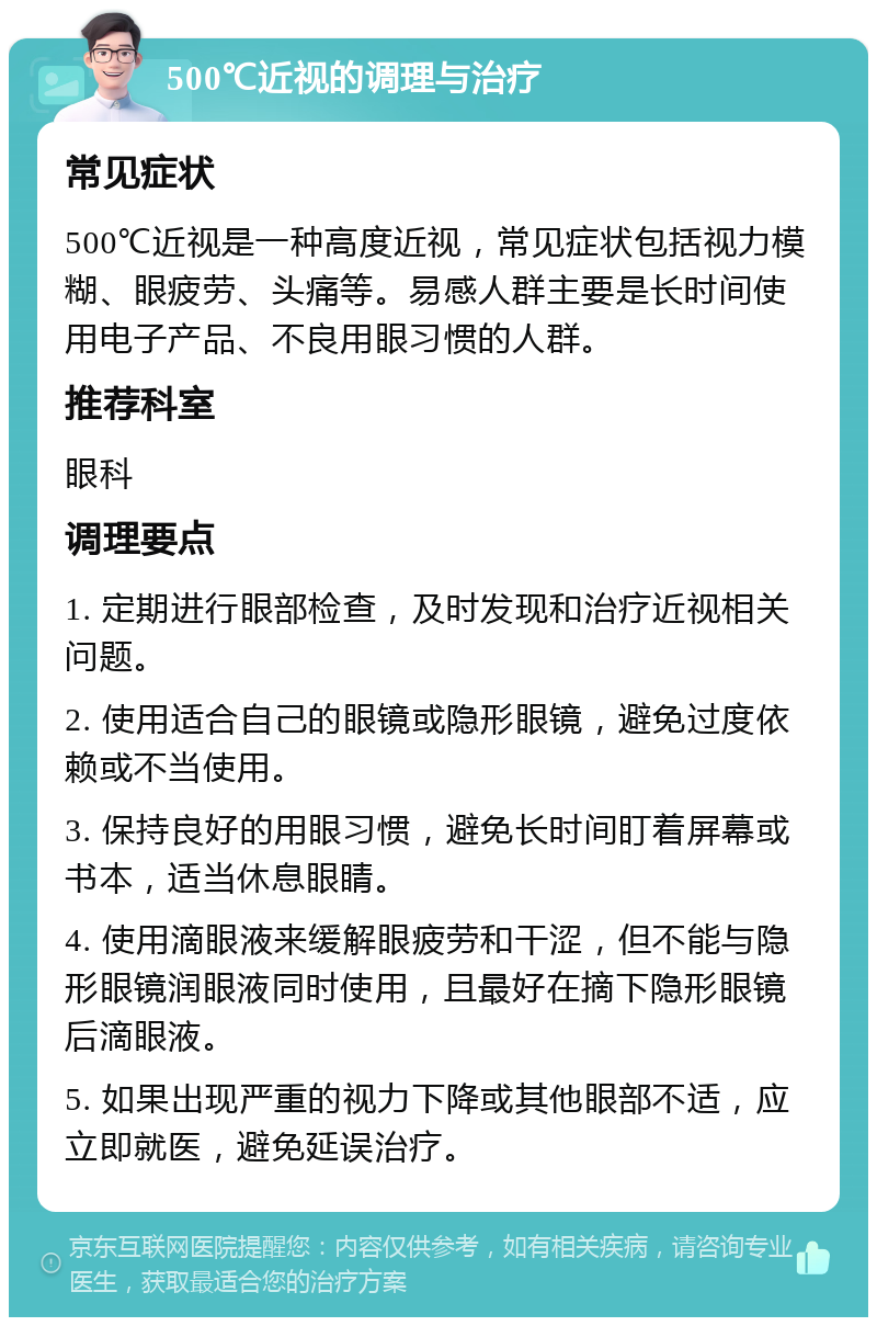 500℃近视的调理与治疗 常见症状 500℃近视是一种高度近视，常见症状包括视力模糊、眼疲劳、头痛等。易感人群主要是长时间使用电子产品、不良用眼习惯的人群。 推荐科室 眼科 调理要点 1. 定期进行眼部检查，及时发现和治疗近视相关问题。 2. 使用适合自己的眼镜或隐形眼镜，避免过度依赖或不当使用。 3. 保持良好的用眼习惯，避免长时间盯着屏幕或书本，适当休息眼睛。 4. 使用滴眼液来缓解眼疲劳和干涩，但不能与隐形眼镜润眼液同时使用，且最好在摘下隐形眼镜后滴眼液。 5. 如果出现严重的视力下降或其他眼部不适，应立即就医，避免延误治疗。