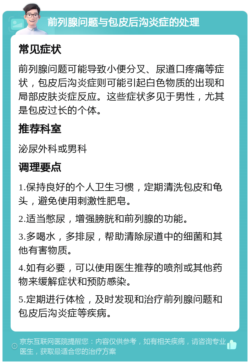 前列腺问题与包皮后沟炎症的处理 常见症状 前列腺问题可能导致小便分叉、尿道口疼痛等症状，包皮后沟炎症则可能引起白色物质的出现和局部皮肤炎症反应。这些症状多见于男性，尤其是包皮过长的个体。 推荐科室 泌尿外科或男科 调理要点 1.保持良好的个人卫生习惯，定期清洗包皮和龟头，避免使用刺激性肥皂。 2.适当憋尿，增强膀胱和前列腺的功能。 3.多喝水，多排尿，帮助清除尿道中的细菌和其他有害物质。 4.如有必要，可以使用医生推荐的喷剂或其他药物来缓解症状和预防感染。 5.定期进行体检，及时发现和治疗前列腺问题和包皮后沟炎症等疾病。