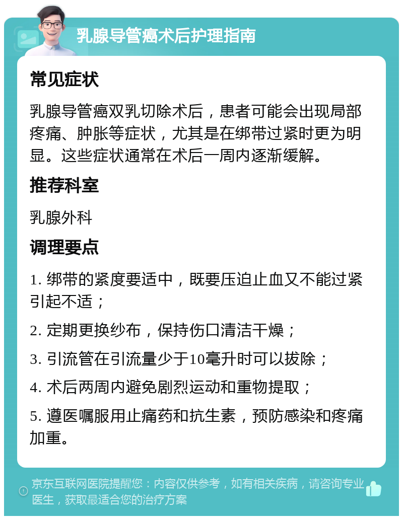 乳腺导管癌术后护理指南 常见症状 乳腺导管癌双乳切除术后，患者可能会出现局部疼痛、肿胀等症状，尤其是在绑带过紧时更为明显。这些症状通常在术后一周内逐渐缓解。 推荐科室 乳腺外科 调理要点 1. 绑带的紧度要适中，既要压迫止血又不能过紧引起不适； 2. 定期更换纱布，保持伤口清洁干燥； 3. 引流管在引流量少于10毫升时可以拔除； 4. 术后两周内避免剧烈运动和重物提取； 5. 遵医嘱服用止痛药和抗生素，预防感染和疼痛加重。