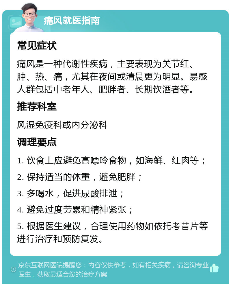 痛风就医指南 常见症状 痛风是一种代谢性疾病，主要表现为关节红、肿、热、痛，尤其在夜间或清晨更为明显。易感人群包括中老年人、肥胖者、长期饮酒者等。 推荐科室 风湿免疫科或内分泌科 调理要点 1. 饮食上应避免高嘌呤食物，如海鲜、红肉等； 2. 保持适当的体重，避免肥胖； 3. 多喝水，促进尿酸排泄； 4. 避免过度劳累和精神紧张； 5. 根据医生建议，合理使用药物如依托考昔片等进行治疗和预防复发。