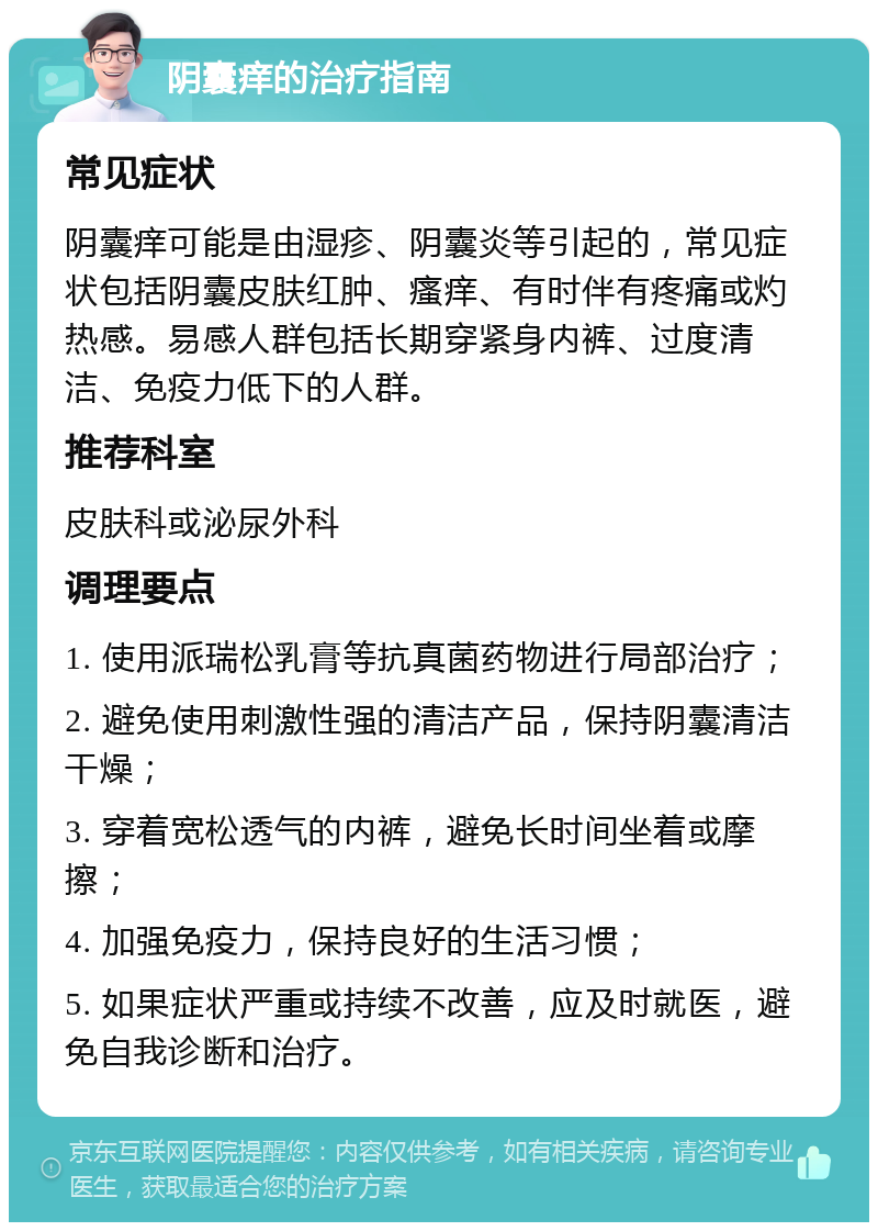 阴囊痒的治疗指南 常见症状 阴囊痒可能是由湿疹、阴囊炎等引起的，常见症状包括阴囊皮肤红肿、瘙痒、有时伴有疼痛或灼热感。易感人群包括长期穿紧身内裤、过度清洁、免疫力低下的人群。 推荐科室 皮肤科或泌尿外科 调理要点 1. 使用派瑞松乳膏等抗真菌药物进行局部治疗； 2. 避免使用刺激性强的清洁产品，保持阴囊清洁干燥； 3. 穿着宽松透气的内裤，避免长时间坐着或摩擦； 4. 加强免疫力，保持良好的生活习惯； 5. 如果症状严重或持续不改善，应及时就医，避免自我诊断和治疗。