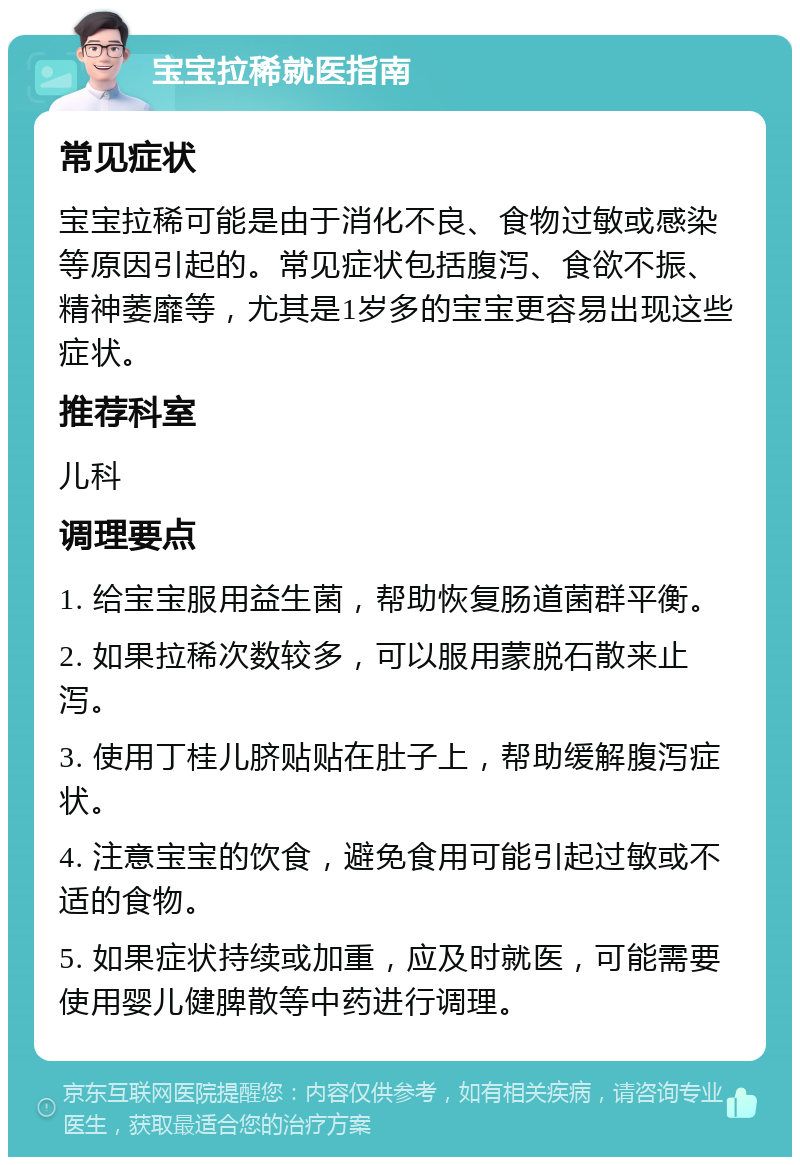 宝宝拉稀就医指南 常见症状 宝宝拉稀可能是由于消化不良、食物过敏或感染等原因引起的。常见症状包括腹泻、食欲不振、精神萎靡等，尤其是1岁多的宝宝更容易出现这些症状。 推荐科室 儿科 调理要点 1. 给宝宝服用益生菌，帮助恢复肠道菌群平衡。 2. 如果拉稀次数较多，可以服用蒙脱石散来止泻。 3. 使用丁桂儿脐贴贴在肚子上，帮助缓解腹泻症状。 4. 注意宝宝的饮食，避免食用可能引起过敏或不适的食物。 5. 如果症状持续或加重，应及时就医，可能需要使用婴儿健脾散等中药进行调理。