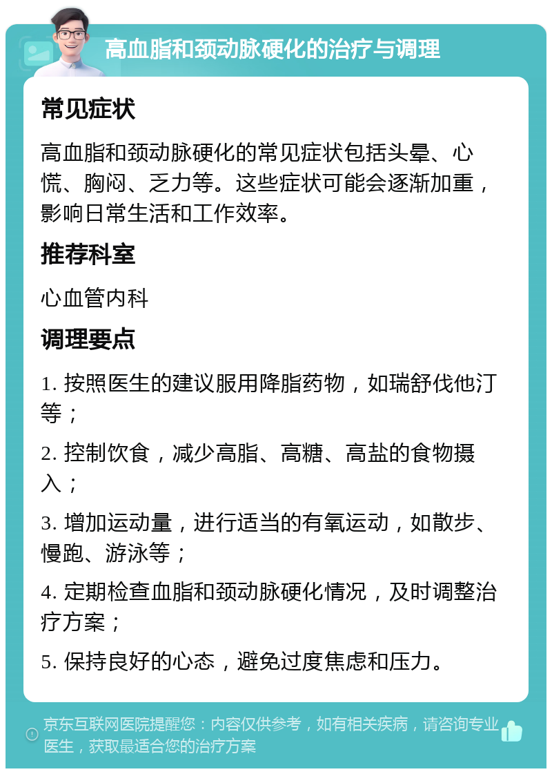 高血脂和颈动脉硬化的治疗与调理 常见症状 高血脂和颈动脉硬化的常见症状包括头晕、心慌、胸闷、乏力等。这些症状可能会逐渐加重，影响日常生活和工作效率。 推荐科室 心血管内科 调理要点 1. 按照医生的建议服用降脂药物，如瑞舒伐他汀等； 2. 控制饮食，减少高脂、高糖、高盐的食物摄入； 3. 增加运动量，进行适当的有氧运动，如散步、慢跑、游泳等； 4. 定期检查血脂和颈动脉硬化情况，及时调整治疗方案； 5. 保持良好的心态，避免过度焦虑和压力。