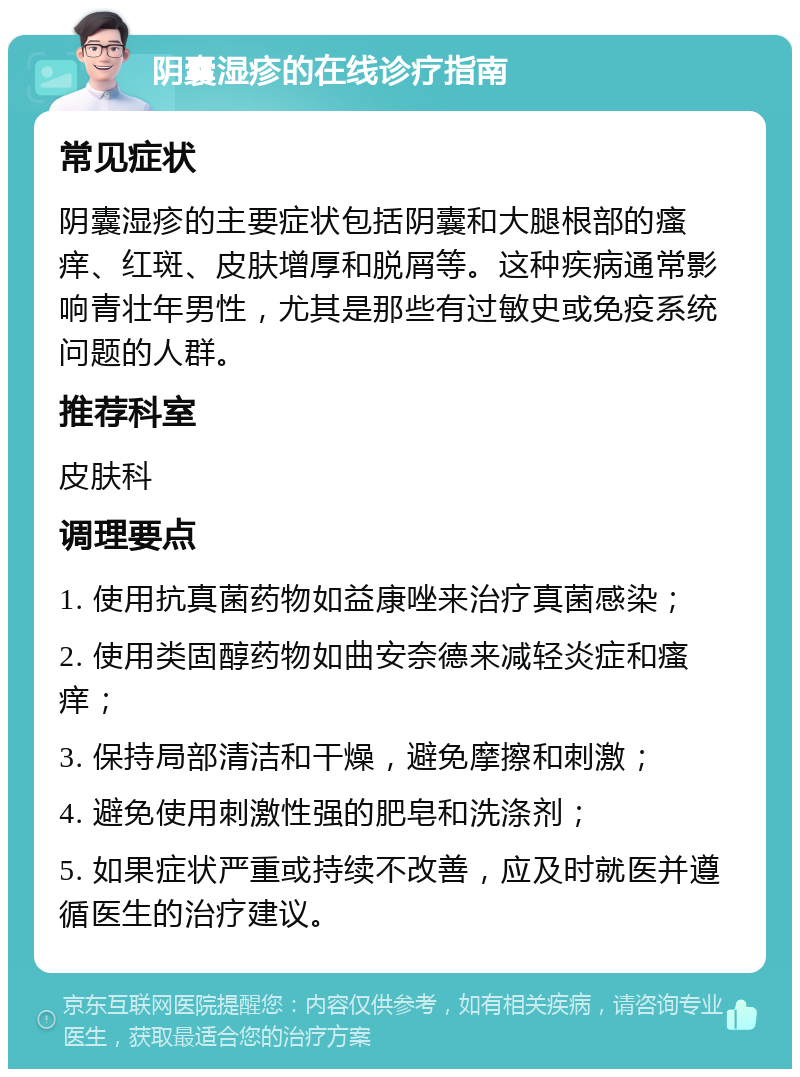 阴囊湿疹的在线诊疗指南 常见症状 阴囊湿疹的主要症状包括阴囊和大腿根部的瘙痒、红斑、皮肤增厚和脱屑等。这种疾病通常影响青壮年男性，尤其是那些有过敏史或免疫系统问题的人群。 推荐科室 皮肤科 调理要点 1. 使用抗真菌药物如益康唑来治疗真菌感染； 2. 使用类固醇药物如曲安奈德来减轻炎症和瘙痒； 3. 保持局部清洁和干燥，避免摩擦和刺激； 4. 避免使用刺激性强的肥皂和洗涤剂； 5. 如果症状严重或持续不改善，应及时就医并遵循医生的治疗建议。