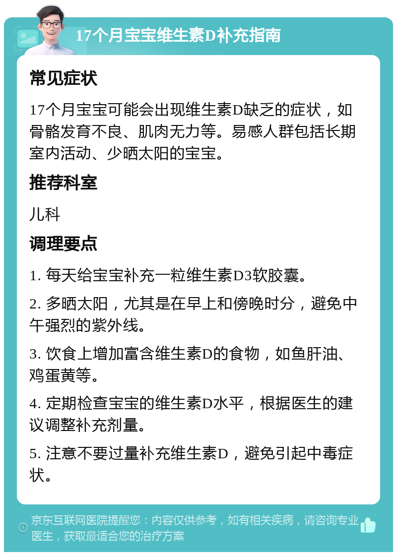 17个月宝宝维生素D补充指南 常见症状 17个月宝宝可能会出现维生素D缺乏的症状，如骨骼发育不良、肌肉无力等。易感人群包括长期室内活动、少晒太阳的宝宝。 推荐科室 儿科 调理要点 1. 每天给宝宝补充一粒维生素D3软胶囊。 2. 多晒太阳，尤其是在早上和傍晚时分，避免中午强烈的紫外线。 3. 饮食上增加富含维生素D的食物，如鱼肝油、鸡蛋黄等。 4. 定期检查宝宝的维生素D水平，根据医生的建议调整补充剂量。 5. 注意不要过量补充维生素D，避免引起中毒症状。