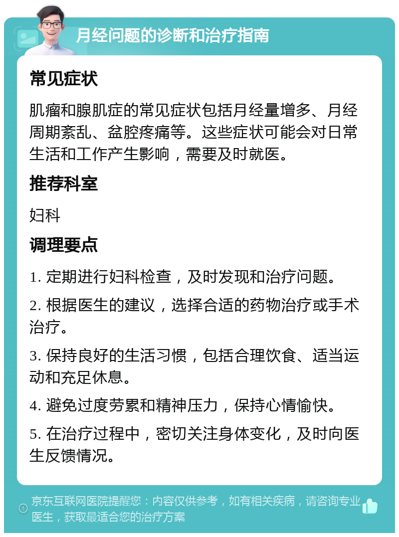 月经问题的诊断和治疗指南 常见症状 肌瘤和腺肌症的常见症状包括月经量增多、月经周期紊乱、盆腔疼痛等。这些症状可能会对日常生活和工作产生影响，需要及时就医。 推荐科室 妇科 调理要点 1. 定期进行妇科检查，及时发现和治疗问题。 2. 根据医生的建议，选择合适的药物治疗或手术治疗。 3. 保持良好的生活习惯，包括合理饮食、适当运动和充足休息。 4. 避免过度劳累和精神压力，保持心情愉快。 5. 在治疗过程中，密切关注身体变化，及时向医生反馈情况。