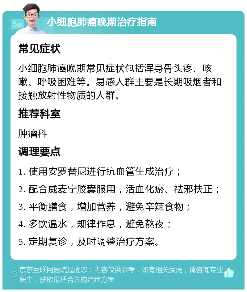 小细胞肺癌晚期治疗指南 常见症状 小细胞肺癌晚期常见症状包括浑身骨头疼、咳嗽、呼吸困难等。易感人群主要是长期吸烟者和接触放射性物质的人群。 推荐科室 肿瘤科 调理要点 1. 使用安罗替尼进行抗血管生成治疗； 2. 配合威麦宁胶囊服用，活血化瘀、祛邪扶正； 3. 平衡膳食，增加营养，避免辛辣食物； 4. 多饮温水，规律作息，避免熬夜； 5. 定期复诊，及时调整治疗方案。