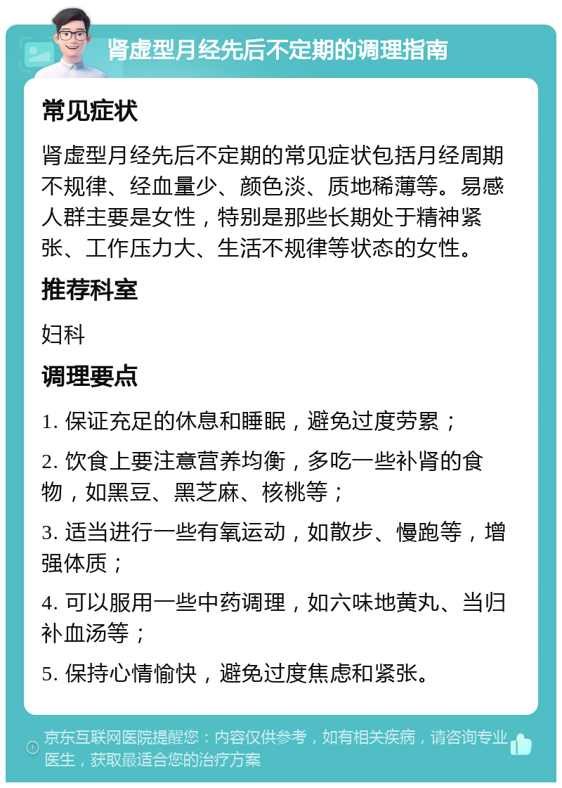 肾虚型月经先后不定期的调理指南 常见症状 肾虚型月经先后不定期的常见症状包括月经周期不规律、经血量少、颜色淡、质地稀薄等。易感人群主要是女性，特别是那些长期处于精神紧张、工作压力大、生活不规律等状态的女性。 推荐科室 妇科 调理要点 1. 保证充足的休息和睡眠，避免过度劳累； 2. 饮食上要注意营养均衡，多吃一些补肾的食物，如黑豆、黑芝麻、核桃等； 3. 适当进行一些有氧运动，如散步、慢跑等，增强体质； 4. 可以服用一些中药调理，如六味地黄丸、当归补血汤等； 5. 保持心情愉快，避免过度焦虑和紧张。