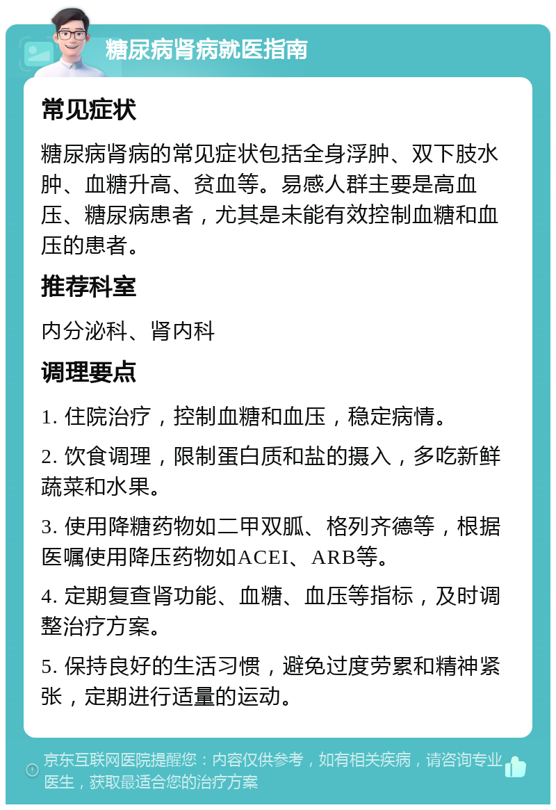 糖尿病肾病就医指南 常见症状 糖尿病肾病的常见症状包括全身浮肿、双下肢水肿、血糖升高、贫血等。易感人群主要是高血压、糖尿病患者，尤其是未能有效控制血糖和血压的患者。 推荐科室 内分泌科、肾内科 调理要点 1. 住院治疗，控制血糖和血压，稳定病情。 2. 饮食调理，限制蛋白质和盐的摄入，多吃新鲜蔬菜和水果。 3. 使用降糖药物如二甲双胍、格列齐德等，根据医嘱使用降压药物如ACEI、ARB等。 4. 定期复查肾功能、血糖、血压等指标，及时调整治疗方案。 5. 保持良好的生活习惯，避免过度劳累和精神紧张，定期进行适量的运动。