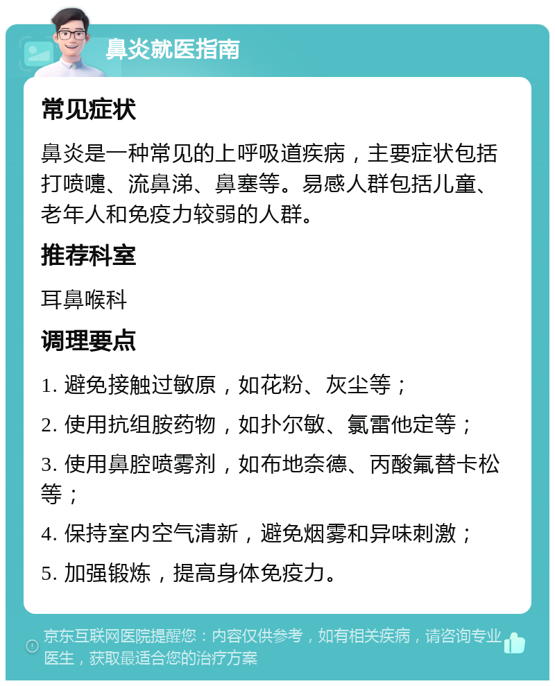 鼻炎就医指南 常见症状 鼻炎是一种常见的上呼吸道疾病，主要症状包括打喷嚏、流鼻涕、鼻塞等。易感人群包括儿童、老年人和免疫力较弱的人群。 推荐科室 耳鼻喉科 调理要点 1. 避免接触过敏原，如花粉、灰尘等； 2. 使用抗组胺药物，如扑尔敏、氯雷他定等； 3. 使用鼻腔喷雾剂，如布地奈德、丙酸氟替卡松等； 4. 保持室内空气清新，避免烟雾和异味刺激； 5. 加强锻炼，提高身体免疫力。