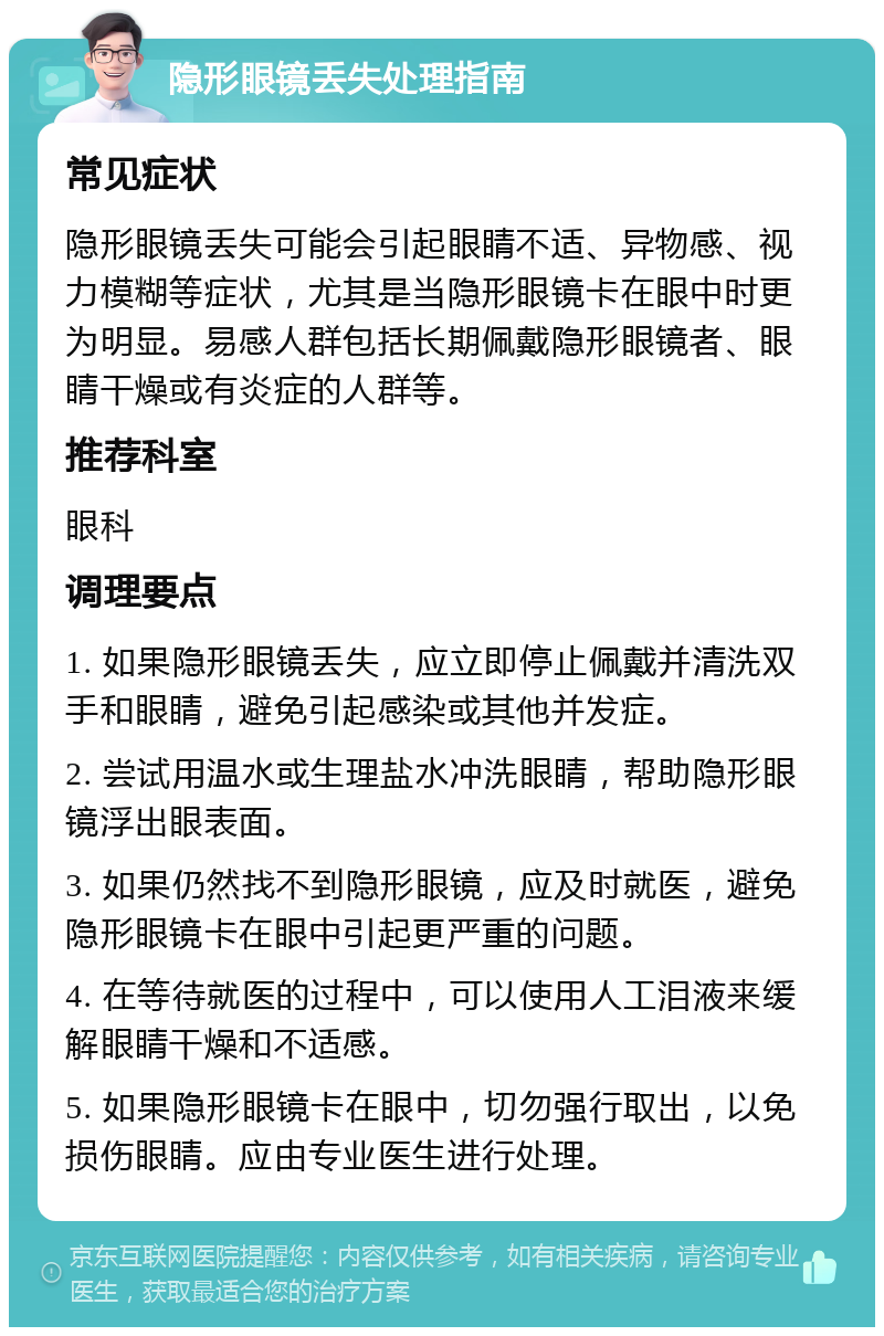 隐形眼镜丢失处理指南 常见症状 隐形眼镜丢失可能会引起眼睛不适、异物感、视力模糊等症状，尤其是当隐形眼镜卡在眼中时更为明显。易感人群包括长期佩戴隐形眼镜者、眼睛干燥或有炎症的人群等。 推荐科室 眼科 调理要点 1. 如果隐形眼镜丢失，应立即停止佩戴并清洗双手和眼睛，避免引起感染或其他并发症。 2. 尝试用温水或生理盐水冲洗眼睛，帮助隐形眼镜浮出眼表面。 3. 如果仍然找不到隐形眼镜，应及时就医，避免隐形眼镜卡在眼中引起更严重的问题。 4. 在等待就医的过程中，可以使用人工泪液来缓解眼睛干燥和不适感。 5. 如果隐形眼镜卡在眼中，切勿强行取出，以免损伤眼睛。应由专业医生进行处理。