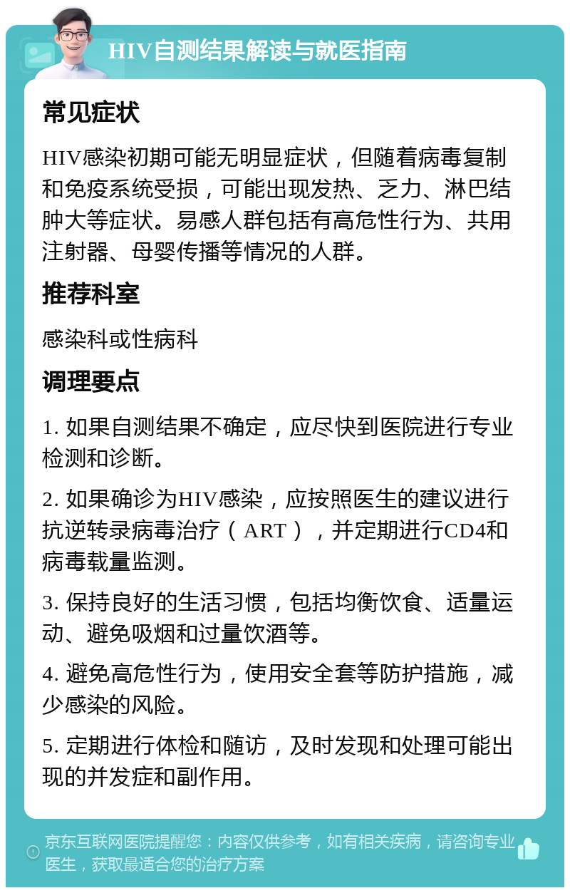 HIV自测结果解读与就医指南 常见症状 HIV感染初期可能无明显症状，但随着病毒复制和免疫系统受损，可能出现发热、乏力、淋巴结肿大等症状。易感人群包括有高危性行为、共用注射器、母婴传播等情况的人群。 推荐科室 感染科或性病科 调理要点 1. 如果自测结果不确定，应尽快到医院进行专业检测和诊断。 2. 如果确诊为HIV感染，应按照医生的建议进行抗逆转录病毒治疗（ART），并定期进行CD4和病毒载量监测。 3. 保持良好的生活习惯，包括均衡饮食、适量运动、避免吸烟和过量饮酒等。 4. 避免高危性行为，使用安全套等防护措施，减少感染的风险。 5. 定期进行体检和随访，及时发现和处理可能出现的并发症和副作用。