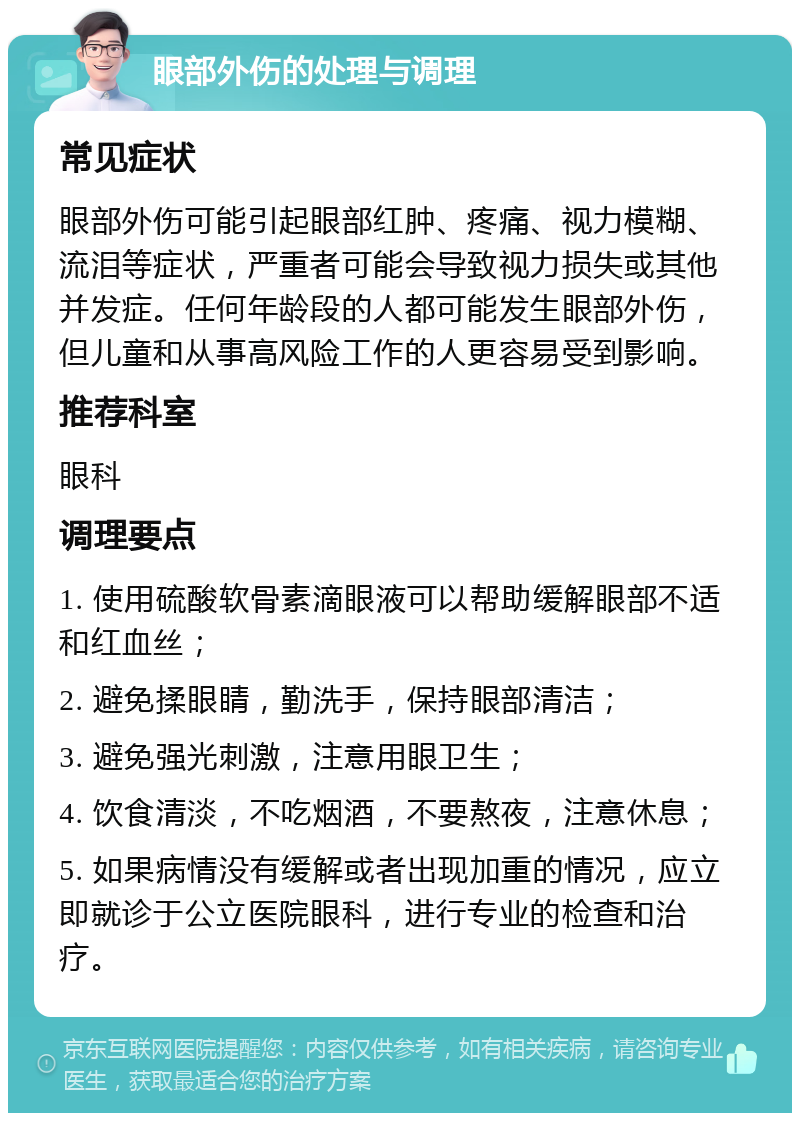 眼部外伤的处理与调理 常见症状 眼部外伤可能引起眼部红肿、疼痛、视力模糊、流泪等症状，严重者可能会导致视力损失或其他并发症。任何年龄段的人都可能发生眼部外伤，但儿童和从事高风险工作的人更容易受到影响。 推荐科室 眼科 调理要点 1. 使用硫酸软骨素滴眼液可以帮助缓解眼部不适和红血丝； 2. 避免揉眼睛，勤洗手，保持眼部清洁； 3. 避免强光刺激，注意用眼卫生； 4. 饮食清淡，不吃烟酒，不要熬夜，注意休息； 5. 如果病情没有缓解或者出现加重的情况，应立即就诊于公立医院眼科，进行专业的检查和治疗。