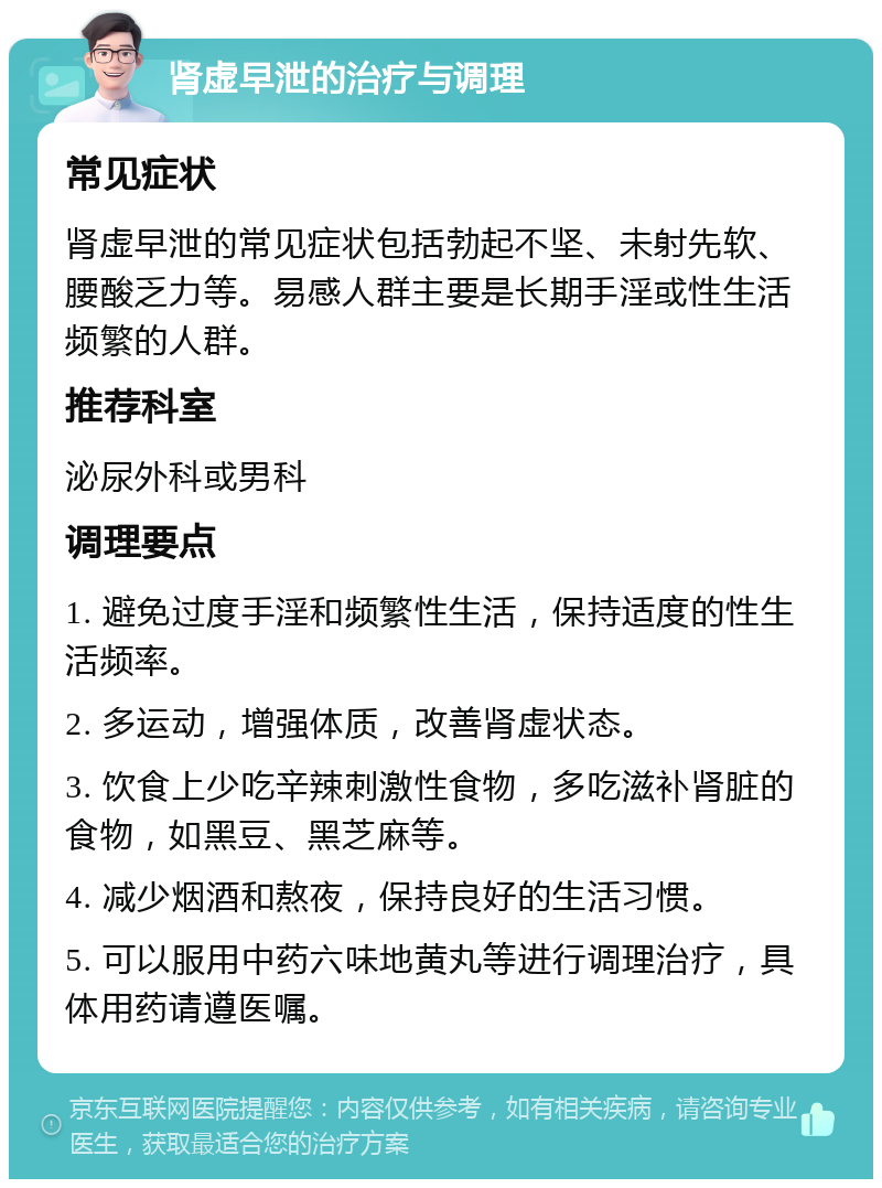 肾虚早泄的治疗与调理 常见症状 肾虚早泄的常见症状包括勃起不坚、未射先软、腰酸乏力等。易感人群主要是长期手淫或性生活频繁的人群。 推荐科室 泌尿外科或男科 调理要点 1. 避免过度手淫和频繁性生活，保持适度的性生活频率。 2. 多运动，增强体质，改善肾虚状态。 3. 饮食上少吃辛辣刺激性食物，多吃滋补肾脏的食物，如黑豆、黑芝麻等。 4. 减少烟酒和熬夜，保持良好的生活习惯。 5. 可以服用中药六味地黄丸等进行调理治疗，具体用药请遵医嘱。