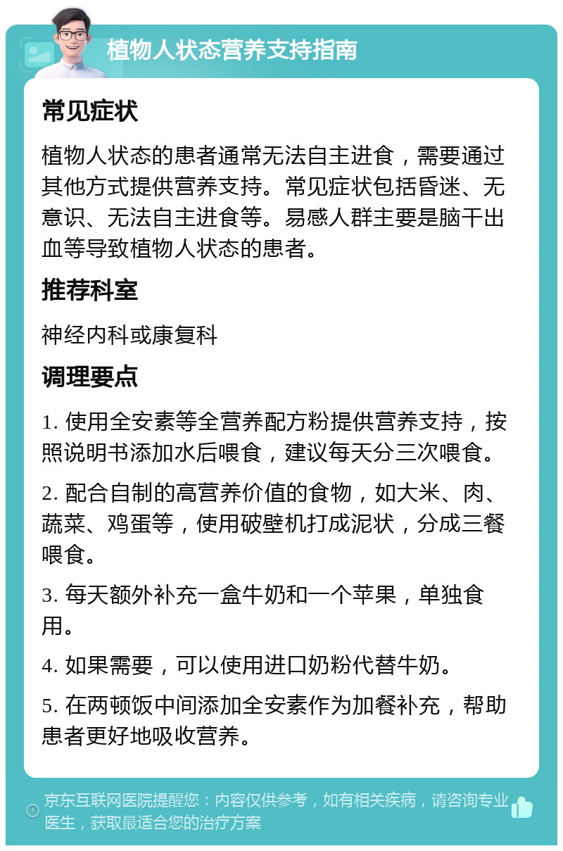 植物人状态营养支持指南 常见症状 植物人状态的患者通常无法自主进食，需要通过其他方式提供营养支持。常见症状包括昏迷、无意识、无法自主进食等。易感人群主要是脑干出血等导致植物人状态的患者。 推荐科室 神经内科或康复科 调理要点 1. 使用全安素等全营养配方粉提供营养支持，按照说明书添加水后喂食，建议每天分三次喂食。 2. 配合自制的高营养价值的食物，如大米、肉、蔬菜、鸡蛋等，使用破壁机打成泥状，分成三餐喂食。 3. 每天额外补充一盒牛奶和一个苹果，单独食用。 4. 如果需要，可以使用进口奶粉代替牛奶。 5. 在两顿饭中间添加全安素作为加餐补充，帮助患者更好地吸收营养。