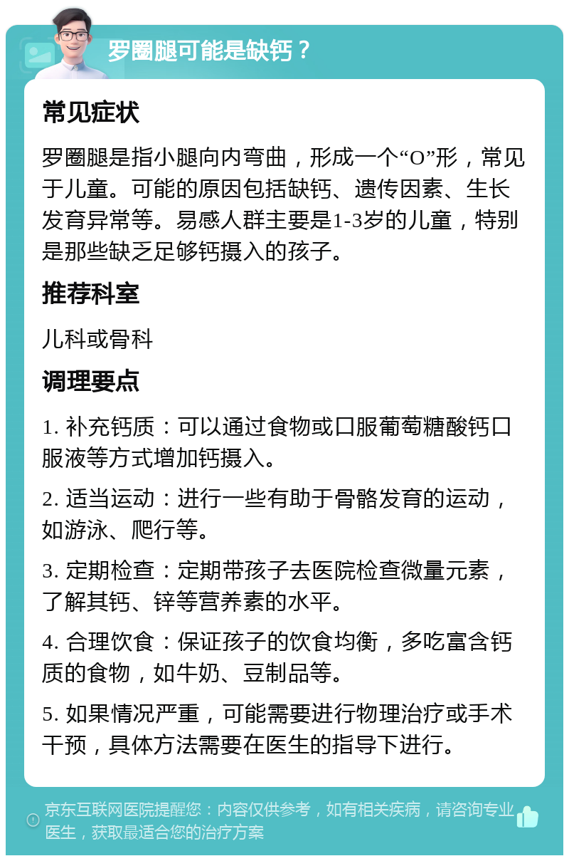 罗圈腿可能是缺钙？ 常见症状 罗圈腿是指小腿向内弯曲，形成一个“O”形，常见于儿童。可能的原因包括缺钙、遗传因素、生长发育异常等。易感人群主要是1-3岁的儿童，特别是那些缺乏足够钙摄入的孩子。 推荐科室 儿科或骨科 调理要点 1. 补充钙质：可以通过食物或口服葡萄糖酸钙口服液等方式增加钙摄入。 2. 适当运动：进行一些有助于骨骼发育的运动，如游泳、爬行等。 3. 定期检查：定期带孩子去医院检查微量元素，了解其钙、锌等营养素的水平。 4. 合理饮食：保证孩子的饮食均衡，多吃富含钙质的食物，如牛奶、豆制品等。 5. 如果情况严重，可能需要进行物理治疗或手术干预，具体方法需要在医生的指导下进行。