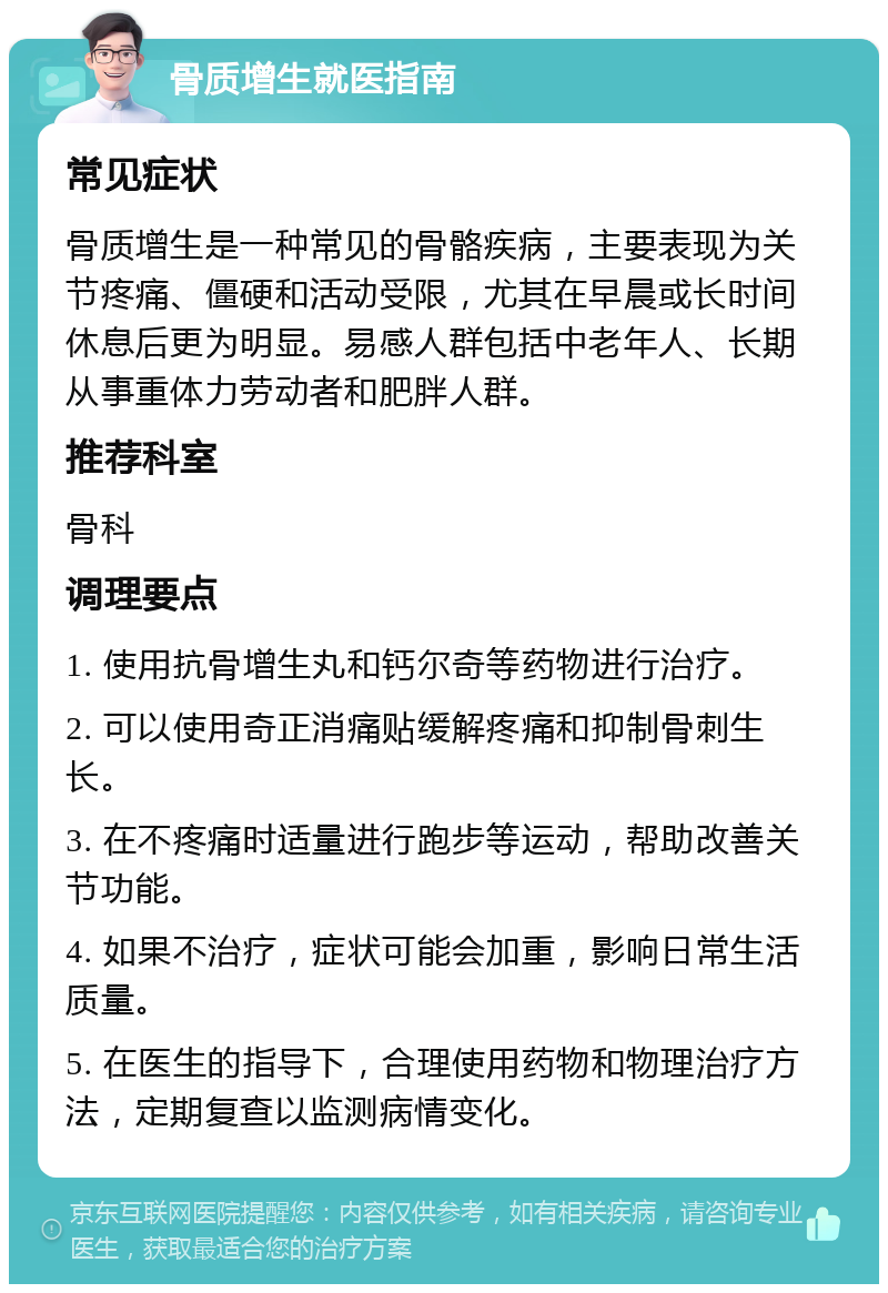 骨质增生就医指南 常见症状 骨质增生是一种常见的骨骼疾病，主要表现为关节疼痛、僵硬和活动受限，尤其在早晨或长时间休息后更为明显。易感人群包括中老年人、长期从事重体力劳动者和肥胖人群。 推荐科室 骨科 调理要点 1. 使用抗骨增生丸和钙尔奇等药物进行治疗。 2. 可以使用奇正消痛贴缓解疼痛和抑制骨刺生长。 3. 在不疼痛时适量进行跑步等运动，帮助改善关节功能。 4. 如果不治疗，症状可能会加重，影响日常生活质量。 5. 在医生的指导下，合理使用药物和物理治疗方法，定期复查以监测病情变化。