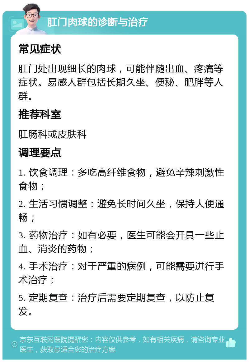 肛门肉球的诊断与治疗 常见症状 肛门处出现细长的肉球，可能伴随出血、疼痛等症状。易感人群包括长期久坐、便秘、肥胖等人群。 推荐科室 肛肠科或皮肤科 调理要点 1. 饮食调理：多吃高纤维食物，避免辛辣刺激性食物； 2. 生活习惯调整：避免长时间久坐，保持大便通畅； 3. 药物治疗：如有必要，医生可能会开具一些止血、消炎的药物； 4. 手术治疗：对于严重的病例，可能需要进行手术治疗； 5. 定期复查：治疗后需要定期复查，以防止复发。