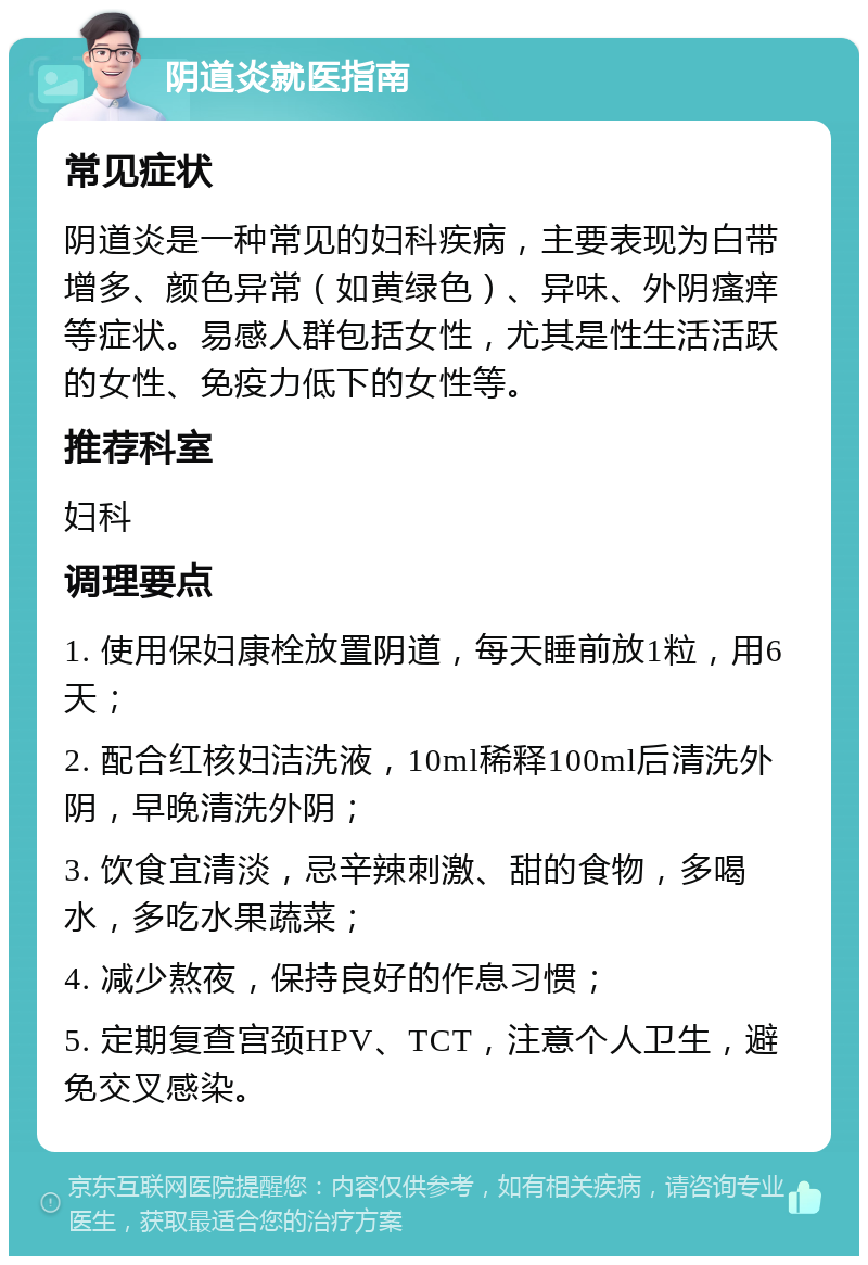 阴道炎就医指南 常见症状 阴道炎是一种常见的妇科疾病，主要表现为白带增多、颜色异常（如黄绿色）、异味、外阴瘙痒等症状。易感人群包括女性，尤其是性生活活跃的女性、免疫力低下的女性等。 推荐科室 妇科 调理要点 1. 使用保妇康栓放置阴道，每天睡前放1粒，用6天； 2. 配合红核妇洁洗液，10ml稀释100ml后清洗外阴，早晚清洗外阴； 3. 饮食宜清淡，忌辛辣刺激、甜的食物，多喝水，多吃水果蔬菜； 4. 减少熬夜，保持良好的作息习惯； 5. 定期复查宫颈HPV、TCT，注意个人卫生，避免交叉感染。