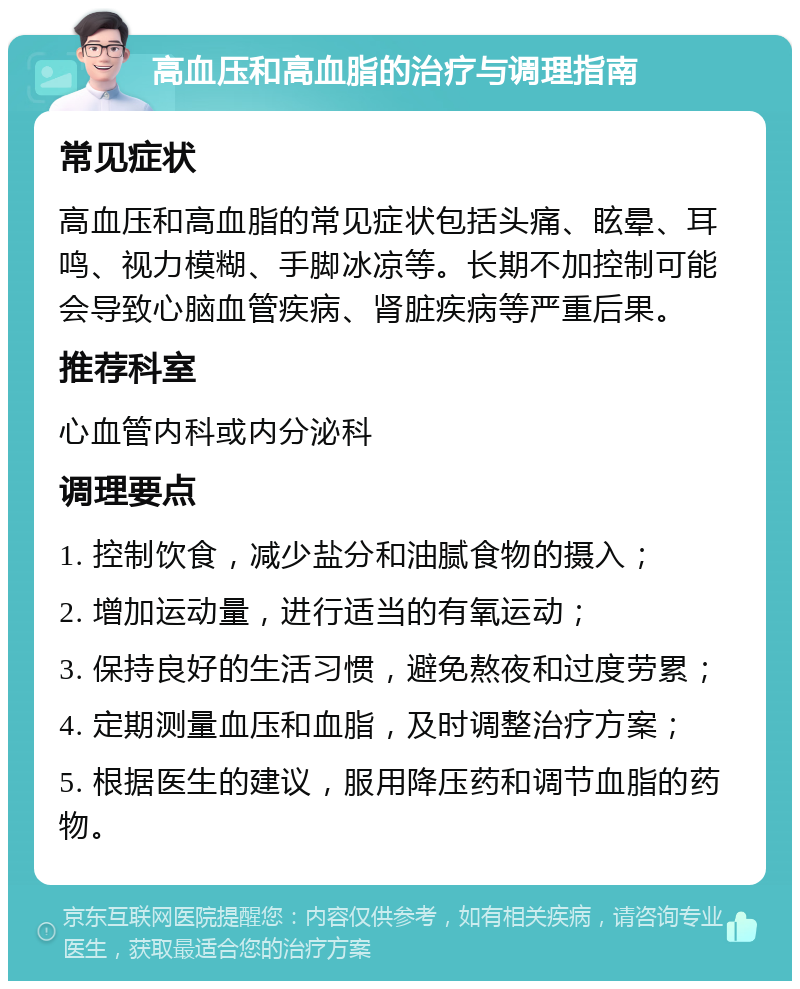 高血压和高血脂的治疗与调理指南 常见症状 高血压和高血脂的常见症状包括头痛、眩晕、耳鸣、视力模糊、手脚冰凉等。长期不加控制可能会导致心脑血管疾病、肾脏疾病等严重后果。 推荐科室 心血管内科或内分泌科 调理要点 1. 控制饮食，减少盐分和油腻食物的摄入； 2. 增加运动量，进行适当的有氧运动； 3. 保持良好的生活习惯，避免熬夜和过度劳累； 4. 定期测量血压和血脂，及时调整治疗方案； 5. 根据医生的建议，服用降压药和调节血脂的药物。