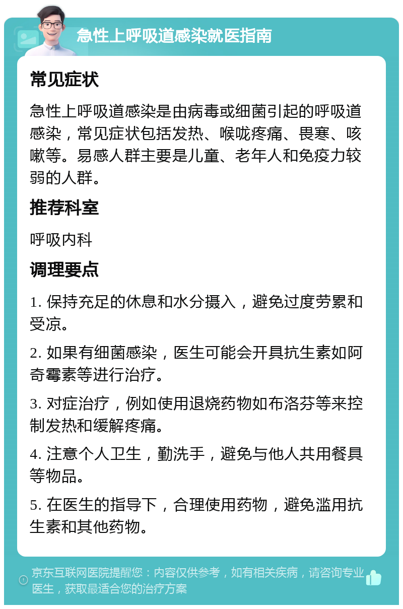 急性上呼吸道感染就医指南 常见症状 急性上呼吸道感染是由病毒或细菌引起的呼吸道感染，常见症状包括发热、喉咙疼痛、畏寒、咳嗽等。易感人群主要是儿童、老年人和免疫力较弱的人群。 推荐科室 呼吸内科 调理要点 1. 保持充足的休息和水分摄入，避免过度劳累和受凉。 2. 如果有细菌感染，医生可能会开具抗生素如阿奇霉素等进行治疗。 3. 对症治疗，例如使用退烧药物如布洛芬等来控制发热和缓解疼痛。 4. 注意个人卫生，勤洗手，避免与他人共用餐具等物品。 5. 在医生的指导下，合理使用药物，避免滥用抗生素和其他药物。